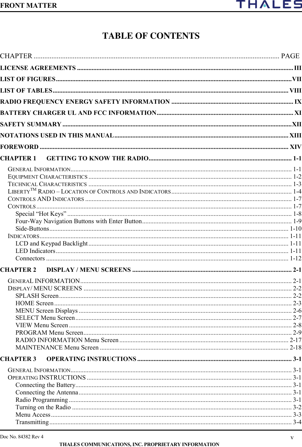 FRONT MATTER    Doc No. 84382 Rev 4    THALES COMMUNICATIONS, INC. PROPRIETARY INFORMATION v  TABLE OF CONTENTS  CHAPTER .......................................................................................................................................... PAGE LICENSE AGREEMENTS ..................................................................................................................................... III LIST OF FIGURES ................................................................................................................................................. VII LIST OF TABLES ................................................................................................................................................. VIII RADIO FREQUENCY ENERGY SAFETY INFORMATION ........................................................................... IX BATTERY CHARGER UL AND FCC INFORMATION .................................................................................... XI SAFETY SUMMARY ............................................................................................................................................. XII NOTATIONS USED IN THIS MANUAL ........................................................................................................... XIII FOREWORD ......................................................................................................................................................... XIV CHAPTER 1 GETTING TO KNOW THE RADIO........................................................................................ 1-1 GENERAL INFORMATION........................................................................................................................................ 1-1 EQUIPMENT CHARACTERISTICS ............................................................................................................................. 1-2 TECHNICAL CHARACTERISTICS ............................................................................................................................. 1-3 LIBERTYTM RADIO – LOCATION OF CONTROLS AND INDICATORS .......................................................................... 1-4 CONTROLS AND INDICATORS ............................................................................................................................... 1-7 CONTROLS ............................................................................................................................................................. 1-7 Special “Hot Keys” .......................................................................................................................................... 1-8 Four-Way Navigation Buttons with Enter Button ............................................................................................ 1-9 Side-Buttons ................................................................................................................................................... 1-10 INDICATORS ......................................................................................................................................................... 1-11 LCD and Keypad Backlight ........................................................................................................................... 1-11 LED Indicators ............................................................................................................................................... 1-11 Connectors ..................................................................................................................................................... 1-12 CHAPTER 2 DISPLAY / MENU SCREENS .................................................................................................. 2-1 GENERAL INFORMATION .................................................................................................................................. 2-1 DISPLAY/ MENU SCREENS ................................................................................................................................ 2-2 SPLASH Screen ............................................................................................................................................... 2-2 HOME Screen .................................................................................................................................................. 2-3 MENU Screen Displays ................................................................................................................................... 2-6 SELECT Menu Screen ..................................................................................................................................... 2-7 VIEW Menu Screen ......................................................................................................................................... 2-8 PROGRAM Menu Screen ................................................................................................................................ 2-9 RADIO INFORMATION Menu Screen ........................................................................................................ 2-17 MAINTENANCE Menu Screen .................................................................................................................... 2-18 CHAPTER 3 OPERATING INSTRUCTIONS ............................................................................................... 3-1 GENERAL INFORMATION........................................................................................................................................ 3-1 OPERATING INSTRUCTIONS .............................................................................................................................. 3-1 Connecting the Battery ..................................................................................................................................... 3-1 Connecting the Antenna ................................................................................................................................... 3-1 Radio Programming ......................................................................................................................................... 3-1 Turning on the Radio ....................................................................................................................................... 3-2 Menu Access .................................................................................................................................................... 3-3 Transmitting ..................................................................................................................................................... 3-4 