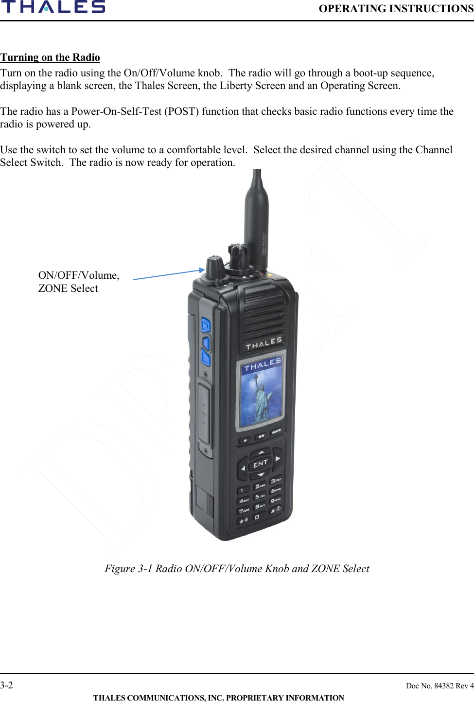  OPERATING INSTRUCTIONS    3-2    Doc No. 84382 Rev 4  THALES COMMUNICATIONS, INC. PROPRIETARY INFORMATION  Turning on the Radio Turn on the radio using the On/Off/Volume knob.  The radio will go through a boot-up sequence, displaying a blank screen, the Thales Screen, the Liberty Screen and an Operating Screen.    The radio has a Power-On-Self-Test (POST) function that checks basic radio functions every time the radio is powered up.    Use the switch to set the volume to a comfortable level.  Select the desired channel using the Channel Select Switch.  The radio is now ready for operation.   Figure 3-1 Radio ON/OFF/Volume Knob and ZONE Select    ON/OFF/Volume, ZONE Select 