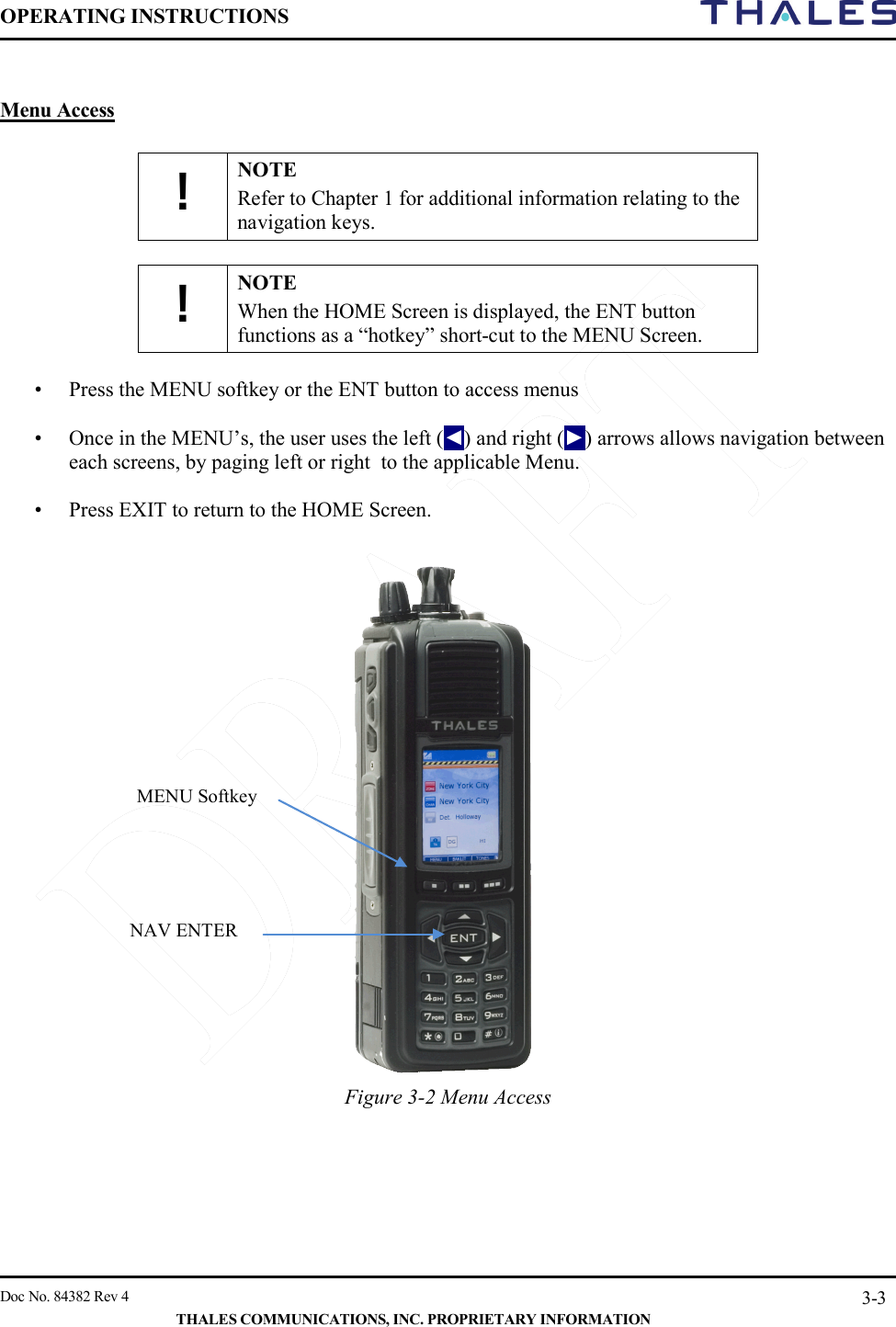 OPERATING INSTRUCTIONS     Doc No. 84382 Rev 4   THALES COMMUNICATIONS, INC. PROPRIETARY INFORMATION 3-3  Menu Access  ! NOTE Refer to Chapter 1 for additional information relating to the navigation keys.    ! NOTE When the HOME Screen is displayed, the ENT button functions as a “hotkey” short-cut to the MENU Screen.  • Press the MENU softkey or the ENT button to access menus  • Once in the MENU’s, the user uses the left (◄) and right (►) arrows allows navigation between each screens, by paging left or right  to the applicable Menu.    • Press EXIT to return to the HOME Screen.                      Figure 3-2 Menu Access      MENU Softkey NAV ENTER 