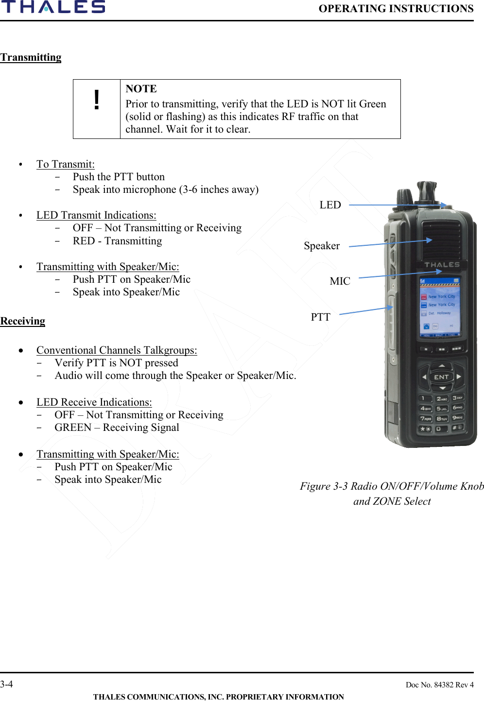  OPERATING INSTRUCTIONS    3-4    Doc No. 84382 Rev 4  THALES COMMUNICATIONS, INC. PROPRIETARY INFORMATION  Transmitting  ! NOTE Prior to transmitting, verify that the LED is NOT lit Green (solid or flashing) as this indicates RF traffic on that channel. Wait for it to clear.  • To Transmit: – Push the PTT button – Speak into microphone (3-6 inches away)  • LED Transmit Indications:  – OFF – Not Transmitting or Receiving – RED - Transmitting  • Transmitting with Speaker/Mic: – Push PTT on Speaker/Mic – Speak into Speaker/Mic   Receiving  • Conventional Channels Talkgroups: – Verify PTT is NOT pressed – Audio will come through the Speaker or Speaker/Mic.   • LED Receive Indications: – OFF – Not Transmitting or Receiving – GREEN – Receiving Signal  • Transmitting with Speaker/Mic: – Push PTT on Speaker/Mic – Speak into Speaker/Mic        LED MIC PTT Speaker Figure 3-3 Radio ON/OFF/Volume Knob and ZONE Select  