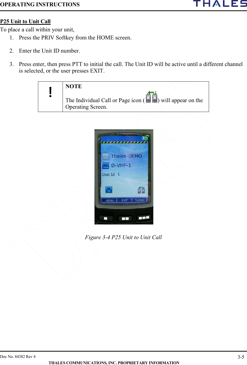 OPERATING INSTRUCTIONS     Doc No. 84382 Rev 4   THALES COMMUNICATIONS, INC. PROPRIETARY INFORMATION 3-5 P25 Unit to Unit Call To place a call within your unit,  1. Press the PRIV Softkey from the HOME screen.   2. Enter the Unit ID number.   3. Press enter, then press PTT to initial the call. The Unit ID will be active until a different channel is selected, or the user presses EXIT.  ! NOTE The Individual Call or Page icon ( ) will appear on the Operating Screen.      Figure 3-4 P25 Unit to Unit Call     