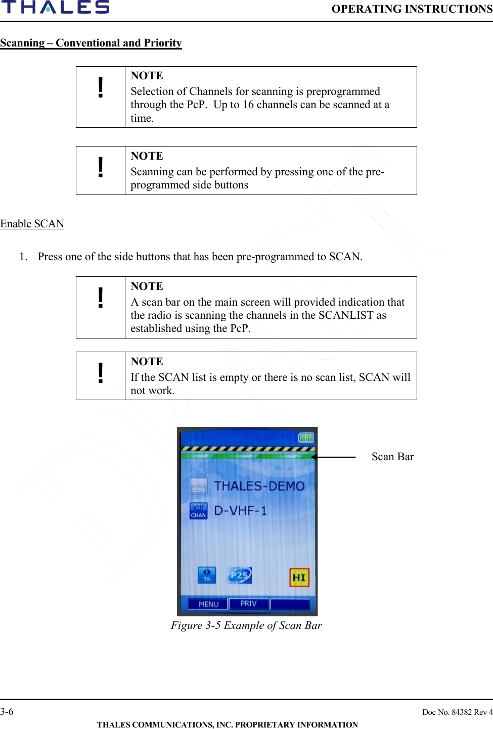  OPERATING INSTRUCTIONS    3-6    Doc No. 84382 Rev 4  THALES COMMUNICATIONS, INC. PROPRIETARY INFORMATION Scanning – Conventional and Priority   ! NOTE Selection of Channels for scanning is preprogrammed through the PcP.  Up to 16 channels can be scanned at a time.  ! NOTE Scanning can be performed by pressing one of the pre-programmed side buttons   Enable SCAN   1. Press one of the side buttons that has been pre-programmed to SCAN.  ! NOTE A scan bar on the main screen will provided indication that the radio is scanning the channels in the SCANLIST as established using the PcP.  ! NOTE If the SCAN list is empty or there is no scan list, SCAN will not work.     Figure 3-5 Example of Scan Bar     Scan Bar 