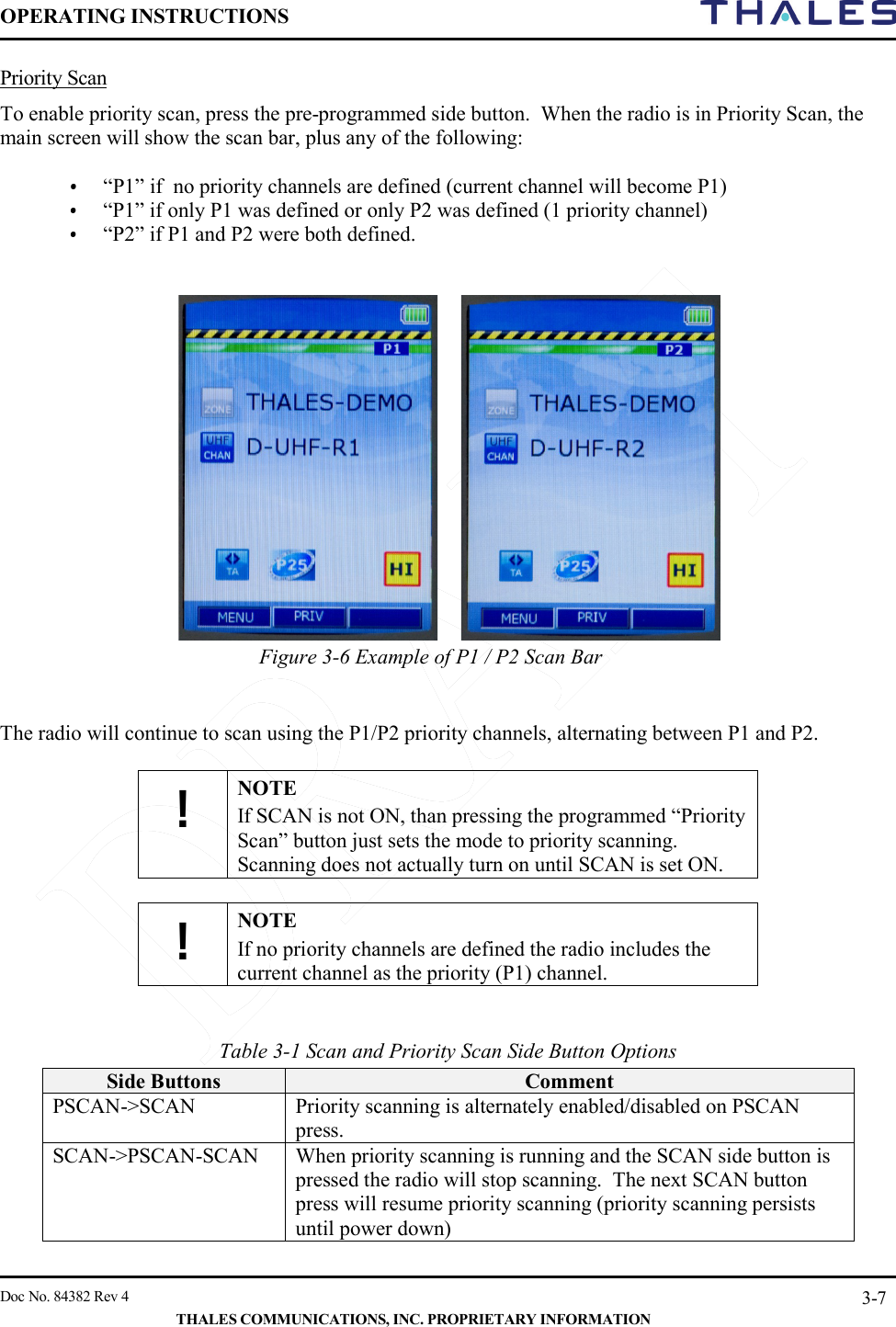 OPERATING INSTRUCTIONS     Doc No. 84382 Rev 4   THALES COMMUNICATIONS, INC. PROPRIETARY INFORMATION 3-7 Priority Scan To enable priority scan, press the pre-programmed side button.  When the radio is in Priority Scan, the main screen will show the scan bar, plus any of the following:  • “P1” if  no priority channels are defined (current channel will become P1) • “P1” if only P1 was defined or only P2 was defined (1 priority channel) • “P2” if P1 and P2 were both defined.     Figure 3-6 Example of P1 / P2 Scan Bar    The radio will continue to scan using the P1/P2 priority channels, alternating between P1 and P2.   ! NOTE If SCAN is not ON, than pressing the programmed “Priority Scan” button just sets the mode to priority scanning. Scanning does not actually turn on until SCAN is set ON.  ! NOTE If no priority channels are defined the radio includes the current channel as the priority (P1) channel.   Table 3-1 Scan and Priority Scan Side Button Options Side Buttons Comment PSCAN-&gt;SCAN Priority scanning is alternately enabled/disabled on PSCAN press.   SCAN-&gt;PSCAN-SCAN When priority scanning is running and the SCAN side button is pressed the radio will stop scanning.  The next SCAN button press will resume priority scanning (priority scanning persists until power down)  