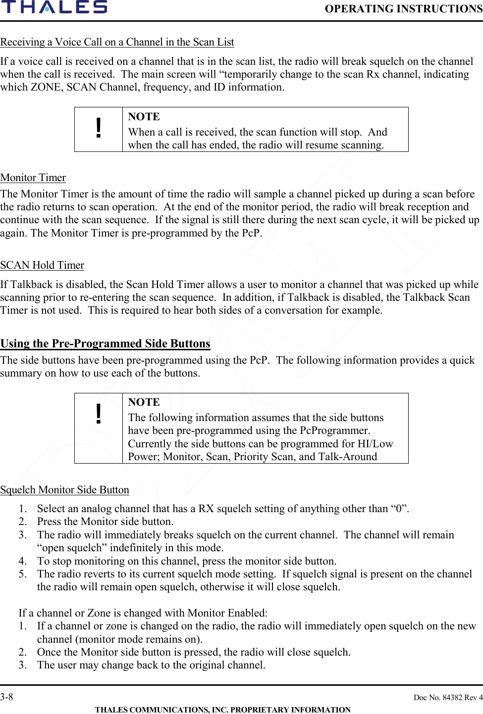  OPERATING INSTRUCTIONS    3-8    Doc No. 84382 Rev 4  THALES COMMUNICATIONS, INC. PROPRIETARY INFORMATION Receiving a Voice Call on a Channel in the Scan List If a voice call is received on a channel that is in the scan list, the radio will break squelch on the channel when the call is received.  The main screen will “temporarily change to the scan Rx channel, indicating which ZONE, SCAN Channel, frequency, and ID information.   ! NOTE When a call is received, the scan function will stop.  And when the call has ended, the radio will resume scanning.   Monitor Timer  The Monitor Timer is the amount of time the radio will sample a channel picked up during a scan before the radio returns to scan operation.  At the end of the monitor period, the radio will break reception and continue with the scan sequence.  If the signal is still there during the next scan cycle, it will be picked up again. The Monitor Timer is pre-programmed by the PcP.   SCAN Hold Timer If Talkback is disabled, the Scan Hold Timer allows a user to monitor a channel that was picked up while scanning prior to re-entering the scan sequence.  In addition, if Talkback is disabled, the Talkback Scan Timer is not used.  This is required to hear both sides of a conversation for example.  Using the Pre-Programmed Side Buttons The side buttons have been pre-programmed using the PcP.  The following information provides a quick summary on how to use each of the buttons.  ! NOTE The following information assumes that the side buttons have been pre-programmed using the PcProgrammer.  Currently the side buttons can be programmed for HI/Low Power; Monitor, Scan, Priority Scan, and Talk-Around   Squelch Monitor Side Button 1. Select an analog channel that has a RX squelch setting of anything other than “0”. 2. Press the Monitor side button.   3. The radio will immediately breaks squelch on the current channel.  The channel will remain “open squelch” indefinitely in this mode. 4. To stop monitoring on this channel, press the monitor side button.   5. The radio reverts to its current squelch mode setting.  If squelch signal is present on the channel the radio will remain open squelch, otherwise it will close squelch.  If a channel or Zone is changed with Monitor Enabled: 1. If a channel or zone is changed on the radio, the radio will immediately open squelch on the new channel (monitor mode remains on). 2. Once the Monitor side button is pressed, the radio will close squelch.  3. The user may change back to the original channel. 