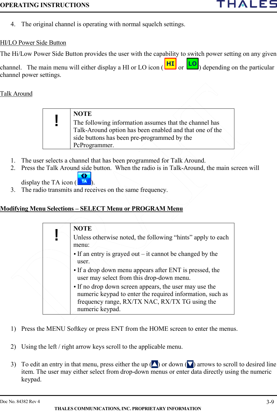 OPERATING INSTRUCTIONS     Doc No. 84382 Rev 4   THALES COMMUNICATIONS, INC. PROPRIETARY INFORMATION 3-9 4. The original channel is operating with normal squelch settings.   HI/LO Power Side Button The Hi/Low Power Side Button provides the user with the capability to switch power setting on any given channel.   The main menu will either display a HI or LO icon (  or  ) depending on the particular channel power settings.  Talk Around  ! NOTE The following information assumes that the channel has Talk-Around option has been enabled and that one of the side buttons has been pre-programmed by the PcProgrammer.   1. The user selects a channel that has been programmed for Talk Around. 2. Press the Talk Around side button.  When the radio is in Talk-Around, the main screen will display the TA icon ( ). 3. The radio transmits and receives on the same frequency.  Modifying Menu Selections – SELECT Menu or PROGRAM Menu  ! NOTE Unless otherwise noted, the following “hints” apply to each menu:     • If an entry is grayed out – it cannot be changed by the user. • If a drop down menu appears after ENT is pressed, the user may select from this drop-down menu.   • If no drop down screen appears, the user may use the numeric keypad to enter the required information, such as frequency range, RX/TX NAC, RX/TX TG using the numeric keypad.  1) Press the MENU Softkey or press ENT from the HOME screen to enter the menus.  2) Using the left / right arrow keys scroll to the applicable menu.  3) To edit an entry in that menu, press either the up () or down () arrows to scroll to desired line item. The user may either select from drop-down menus or enter data directly using the numeric keypad.  HILO