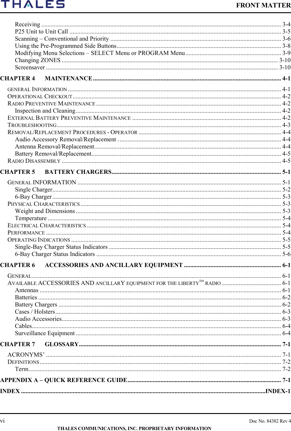    FRONT MATTER    vi    Doc No. 84382 Rev 4  THALES COMMUNICATIONS, INC. PROPRIETARY INFORMATION Receiving ......................................................................................................................................................... 3-4 P25 Unit to Unit Call ....................................................................................................................................... 3-5 Scanning – Conventional and Priority ............................................................................................................. 3-6 Using the Pre-Programmed Side Buttons ......................................................................................................... 3-8 Modifying Menu Selections – SELECT Menu or PROGRAM Menu ............................................................. 3-9 Changing ZONES .......................................................................................................................................... 3-10 Screensaver .................................................................................................................................................... 3-10 CHAPTER 4 MAINTENANCE ........................................................................................................................ 4-1 GENERAL INFORMATION ........................................................................................................................................ 4-1 OPERATIONAL CHECKOUT ..................................................................................................................................... 4-2 RADIO PREVENTIVE MAINTENANCE ...................................................................................................................... 4-2 Inspection and Cleaning ................................................................................................................................... 4-2 EXTERNAL BATTERY PREVENTIVE MAINTENANCE ............................................................................................... 4-2 TROUBLESHOOTING ............................................................................................................................................... 4-3 REMOVAL/REPLACEMENT PROCEDURES - OPERATOR ........................................................................................... 4-4 Audio Accessory Removal/Replacement . ....................................................................................................... 4-4 Antenna Removal/Replacement. ...................................................................................................................... 4-4 Battery Removal/Replacement. ........................................................................................................................ 4-5 RADIO DISASSEMBLY ............................................................................................................................................ 4-5 CHAPTER 5 BATTERY CHARGERS ............................................................................................................ 5-1 GENERAL INFORMATION .................................................................................................................................. 5-1 Single Charger.................................................................................................................................................. 5-2 6-Bay Charger .................................................................................................................................................. 5-3 PHYSICAL CHARACTERISTICS ................................................................................................................................ 5-3 Weight and Dimensions ................................................................................................................................... 5-3 Temperature ..................................................................................................................................................... 5-4 ELECTRICAL CHARACTERISTICS ............................................................................................................................ 5-4 PERFORMANCE ...................................................................................................................................................... 5-4 OPERATING INDICATIONS ...................................................................................................................................... 5-5 Single-Bay Charger Status Indicators .............................................................................................................. 5-5 6-Bay Charger Status Indicators ...................................................................................................................... 5-6 CHAPTER 6 ACCESSORIES AND ANCILLARY EQUIPMENT .............................................................. 6-1 GENERAL ............................................................................................................................................................... 6-1 AVAILABLE ACCESSORIES AND ANCILLARY EQUIPMENT FOR THE LIBERTYTM RADIO ...................................... 6-1 Antennas .......................................................................................................................................................... 6-1 Batteries ........................................................................................................................................................... 6-2 Battery Chargers .............................................................................................................................................. 6-2 Cases / Holsters ................................................................................................................................................ 6-3 Audio Accessories ............................................................................................................................................ 6-3 Cables ............................................................................................................................................................... 6-4 Surveillance Equipment ................................................................................................................................... 6-4 CHAPTER 7 GLOSSARY ................................................................................................................................. 7-1 ACRONYMS’ ...................................................................................................................................................... 7-1 DEFINITIONS .......................................................................................................................................................... 7-2 Term ................................................................................................................................................................. 7-2 APPENDIX A – QUICK REFERENCE GUIDE .................................................................................................. 7-1 INDEX ............................................................................................................................................................INDEX-1  