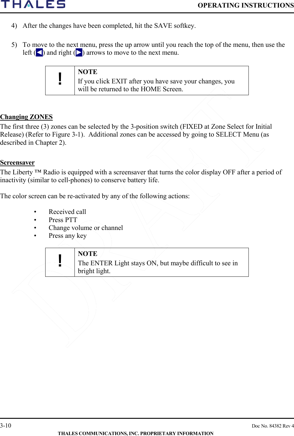  OPERATING INSTRUCTIONS    3-10    Doc No. 84382 Rev 4  THALES COMMUNICATIONS, INC. PROPRIETARY INFORMATION 4) After the changes have been completed, hit the SAVE softkey.    5) To move to the next menu, press the up arrow until you reach the top of the menu, then use the left (◄) and right (►) arrows to move to the next menu.  ! NOTE If you click EXIT after you have save your changes, you will be returned to the HOME Screen.     Changing ZONES  The first three (3) zones can be selected by the 3-position switch (FIXED at Zone Select for Initial Release) (Refer to Figure 3-1).  Additional zones can be accessed by going to SELECT Menu (as described in Chapter 2).   Screensaver The Liberty ™ Radio is equipped with a screensaver that turns the color display OFF after a period of inactivity (similar to cell-phones) to conserve battery life.  The color screen can be re-activated by any of the following actions:  •   Received call •   Press PTT •   Change volume or channel •   Press any key  ! NOTE The ENTER Light stays ON, but maybe difficult to see in bright light.      