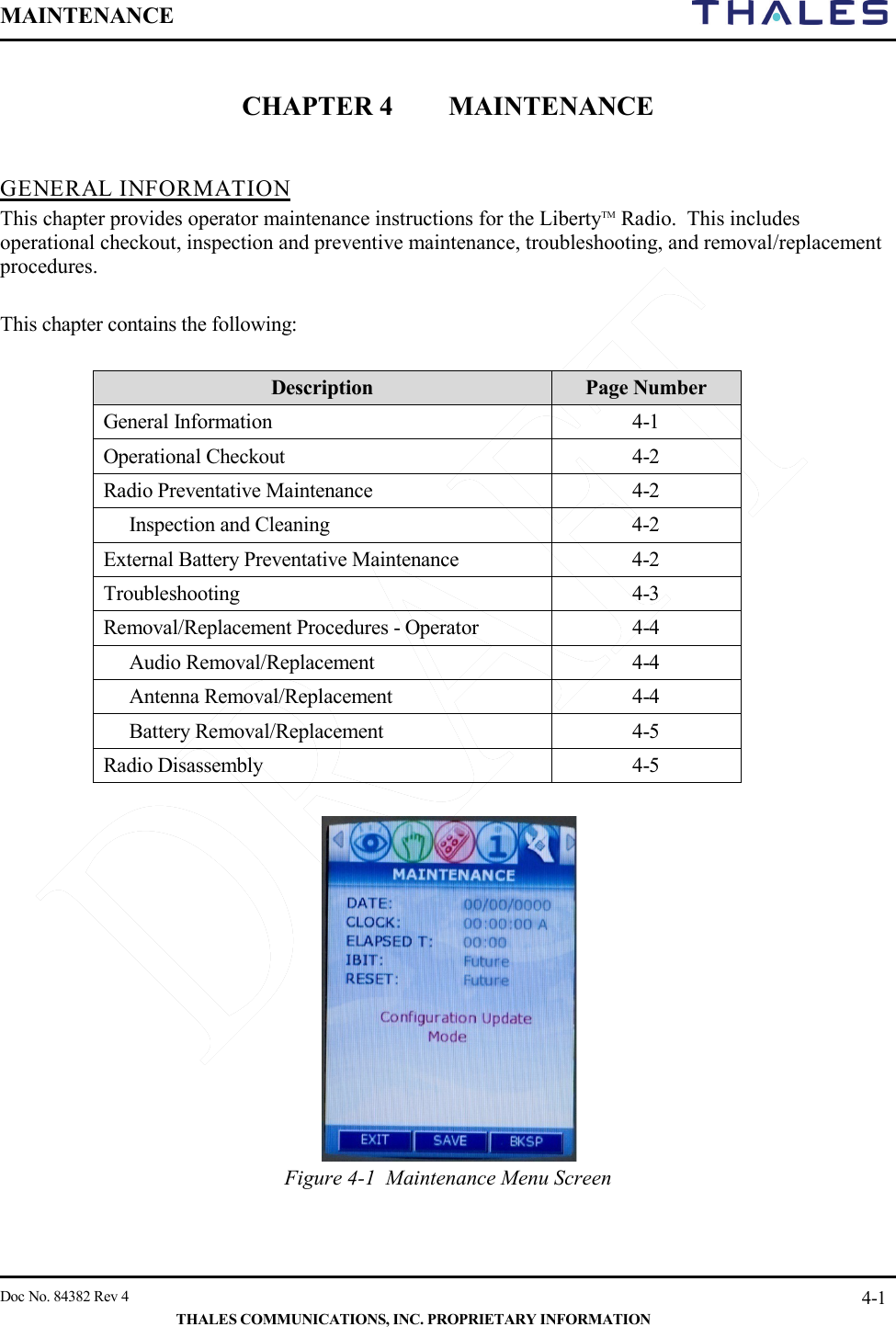MAINTENANCE       Doc No. 84382 Rev 4   THALES COMMUNICATIONS, INC. PROPRIETARY INFORMATION 4-1  CHAPTER 4 MAINTENANCE   GENERAL INFORMATION This chapter provides operator maintenance instructions for the LibertyTM Radio.  This includes operational checkout, inspection and preventive maintenance, troubleshooting, and removal/replacement procedures.  This chapter contains the following:  Description Page Number General Information  4-1 Operational Checkout  4-2 Radio Preventative Maintenance  4-2  Inspection and Cleaning  4-2 External Battery Preventative Maintenance  4-2 Troubleshooting  4-3 Removal/Replacement Procedures - Operator  4-4  Audio Removal/Replacement  4-4  Antenna Removal/Replacement  4-4  Battery Removal/Replacement  4-5 Radio Disassembly  4-5   Figure 4-1  Maintenance Menu Screen   