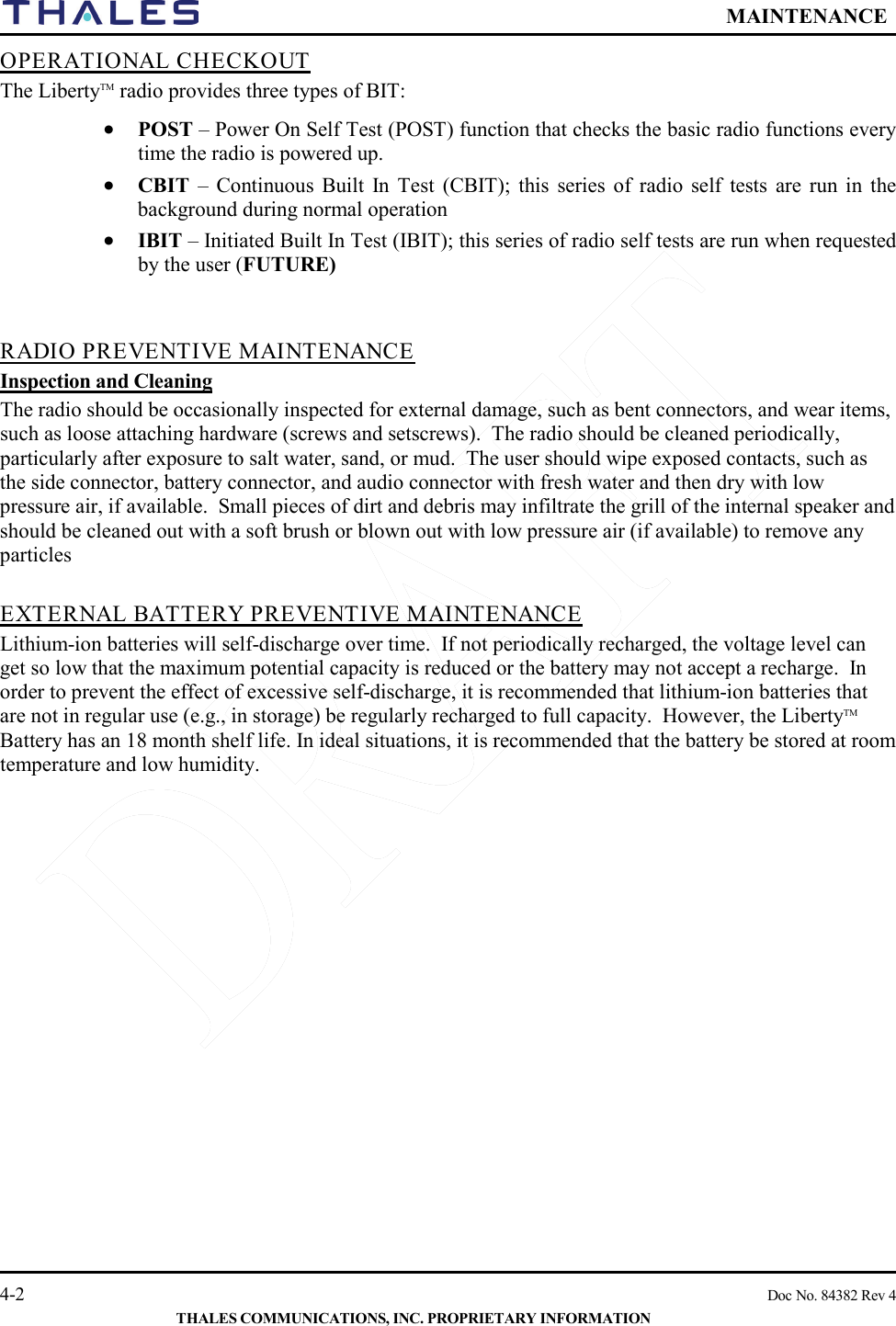  MAINTENANCE   4-2    Doc No. 84382 Rev 4  THALES COMMUNICATIONS, INC. PROPRIETARY INFORMATION OPERATIONAL CHECKOUT The LibertyTM radio provides three types of BIT: • POST – Power On Self Test (POST) function that checks the basic radio functions every time the radio is powered up.  • CBIT – Continuous Built In Test (CBIT); this series of radio self tests are run in the background during normal operation • IBIT – Initiated Built In Test (IBIT); this series of radio self tests are run when requested by the user (FUTURE)   RADIO PREVENTIVE MAINTENANCE Inspection and Cleaning The radio should be occasionally inspected for external damage, such as bent connectors, and wear items, such as loose attaching hardware (screws and setscrews).  The radio should be cleaned periodically, particularly after exposure to salt water, sand, or mud.  The user should wipe exposed contacts, such as the side connector, battery connector, and audio connector with fresh water and then dry with low pressure air, if available.  Small pieces of dirt and debris may infiltrate the grill of the internal speaker and should be cleaned out with a soft brush or blown out with low pressure air (if available) to remove any particles   EXTERNAL BATTERY PREVENTIVE MAINTENANCE Lithium-ion batteries will self-discharge over time.  If not periodically recharged, the voltage level can get so low that the maximum potential capacity is reduced or the battery may not accept a recharge.  In order to prevent the effect of excessive self-discharge, it is recommended that lithium-ion batteries that are not in regular use (e.g., in storage) be regularly recharged to full capacity.  However, the LibertyTM Battery has an 18 month shelf life. In ideal situations, it is recommended that the battery be stored at room temperature and low humidity.    