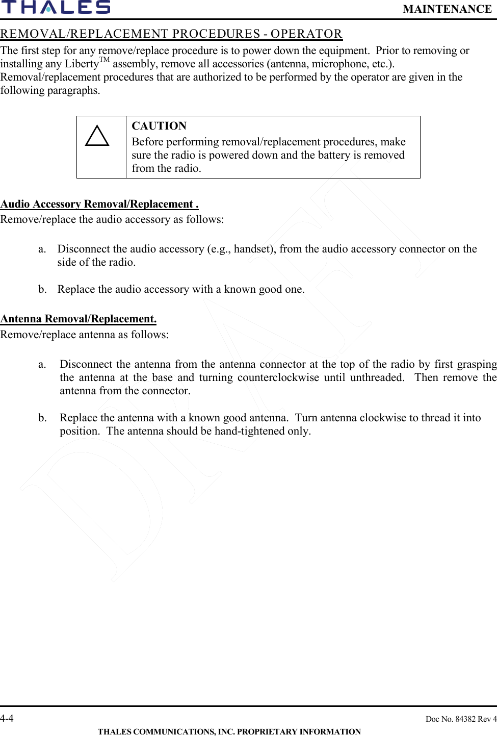  MAINTENANCE   4-4    Doc No. 84382 Rev 4  THALES COMMUNICATIONS, INC. PROPRIETARY INFORMATION REMOVAL/REPLACEMENT PROCEDURES - OPERATOR   The first step for any remove/replace procedure is to power down the equipment.  Prior to removing or installing any LibertyTM assembly, remove all accessories (antenna, microphone, etc.).  Removal/replacement procedures that are authorized to be performed by the operator are given in the following paragraphs.   CAUTION Before performing removal/replacement procedures, make sure the radio is powered down and the battery is removed from the radio.    Audio Accessory Removal/Replacement .   Remove/replace the audio accessory as follows:  a. Disconnect the audio accessory (e.g., handset), from the audio accessory connector on the side of the radio.    b. Replace the audio accessory with a known good one.  Antenna Removal/Replacement.   Remove/replace antenna as follows:  a. Disconnect the antenna from the antenna connector at the top of the radio by first grasping the antenna at the base and turning counterclockwise until unthreaded.  Then remove the antenna from the connector.  b. Replace the antenna with a known good antenna.  Turn antenna clockwise to thread it into position.  The antenna should be hand-tightened only.     