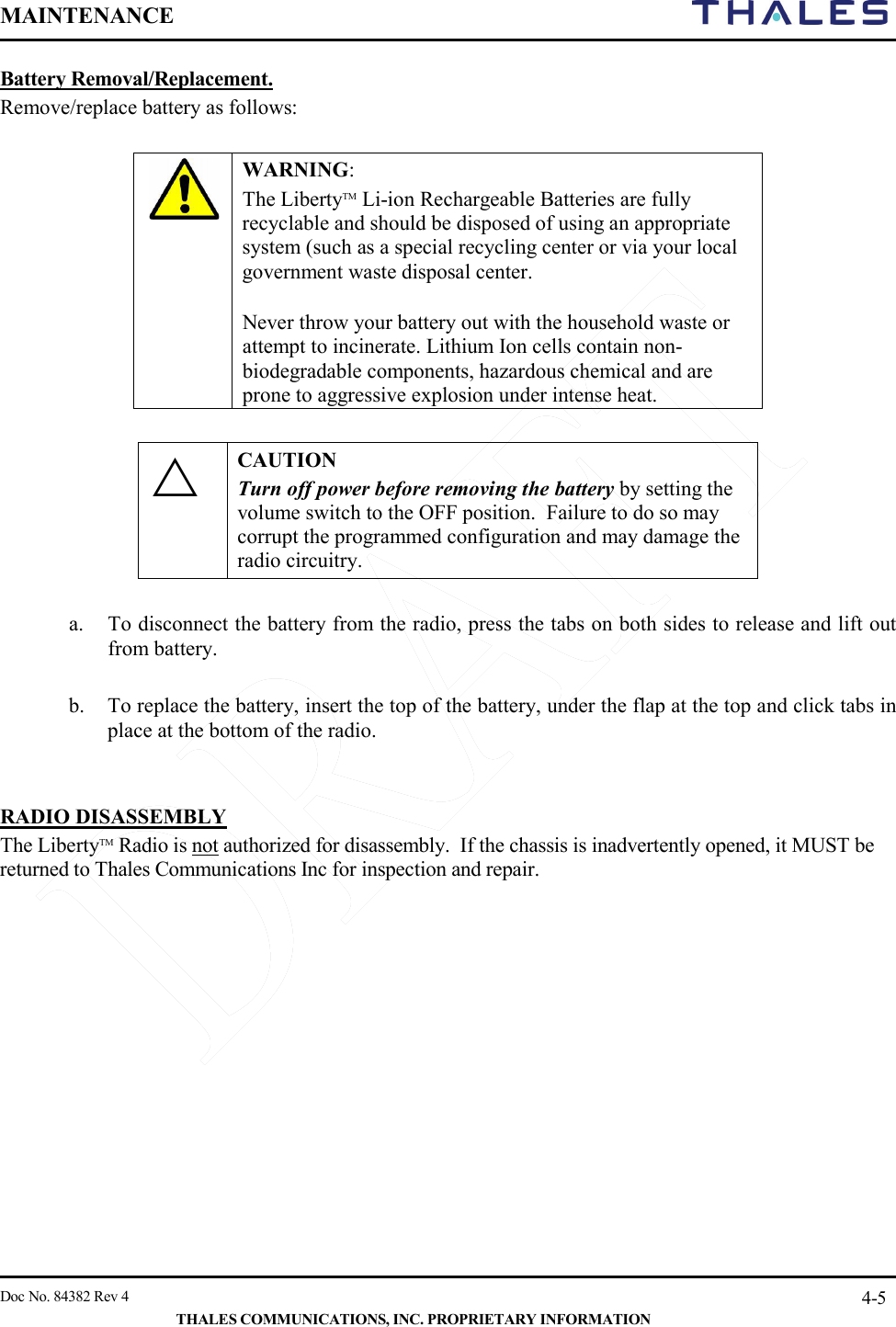 MAINTENANCE       Doc No. 84382 Rev 4   THALES COMMUNICATIONS, INC. PROPRIETARY INFORMATION 4-5 Battery Removal/Replacement.   Remove/replace battery as follows:   WARNING:  The LibertyTM Li-ion Rechargeable Batteries are fully recyclable and should be disposed of using an appropriate system (such as a special recycling center or via your local government waste disposal center. Never throw your battery out with the household waste or attempt to incinerate. Lithium Ion cells contain non-biodegradable components, hazardous chemical and are prone to aggressive explosion under intense heat.   CAUTION Turn off power before removing the battery by setting the volume switch to the OFF position.  Failure to do so may corrupt the programmed configuration and may damage the radio circuitry.  a. To disconnect the battery from the radio, press the tabs on both sides to release and lift out from battery.   b. To replace the battery, insert the top of the battery, under the flap at the top and click tabs in place at the bottom of the radio.    RADIO DISASSEMBLY  The LibertyTM Radio is not authorized for disassembly.  If the chassis is inadvertently opened, it MUST be returned to Thales Communications Inc for inspection and repair.       