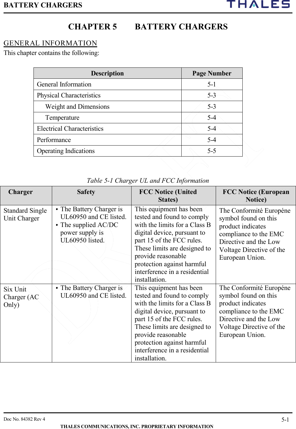BATTERY CHARGERS       Doc No. 84382 Rev 4   THALES COMMUNICATIONS, INC. PROPRIETARY INFORMATION 5-1 CHAPTER 5 BATTERY CHARGERS GENERAL INFORMATION This chapter contains the following:  Description Page Number General Information  5-1 Physical Characteristics  5-3  Weight and Dimensions   5-3  Temperature  5-4 Electrical Characteristics  5-4 Performance   5-4 Operating Indications  5-5   Table 5-1 Charger UL and FCC Information  Charger  Safety FCC Notice (United States) FCC Notice (European Notice) Standard Single Unit Charger • The Battery Charger is UL60950 and CE listed.  • The supplied AC/DC power supply is UL60950 listed.  This equipment has been tested and found to comply with the limits for a Class B digital device, pursuant to part 15 of the FCC rules. These limits are designed to provide reasonable protection against harmful interference in a residential installation. The Conformité Européne symbol found on this product indicates compliance to the EMC Directive and the Low Voltage Directive of the European Union. Six Unit Charger (AC Only) • The Battery Charger is UL60950 and CE listed.   This equipment has been tested and found to comply with the limits for a Class B digital device, pursuant to part 15 of the FCC rules. These limits are designed to provide reasonable protection against harmful interference in a residential installation. The Conformité Européne symbol found on this product indicates compliance to the EMC Directive and the Low Voltage Directive of the European Union.    