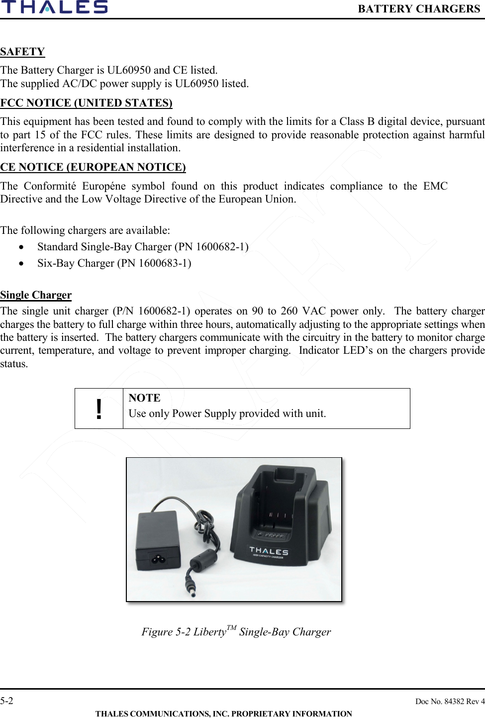  BATTERY CHARGERS   5-2    Doc No. 84382 Rev 4  THALES COMMUNICATIONS, INC. PROPRIETARY INFORMATION  SAFETY The Battery Charger is UL60950 and CE listed.  The supplied AC/DC power supply is UL60950 listed. FCC NOTICE (UNITED STATES) This equipment has been tested and found to comply with the limits for a Class B digital device, pursuant to part 15 of the FCC rules. These limits are designed to provide reasonable protection against harmful interference in a residential installation. CE NOTICE (EUROPEAN NOTICE) The Conformité Européne symbol found on this product indicates compliance to the EMC Directive and the Low Voltage Directive of the European Union.   The following chargers are available:    • Standard Single-Bay Charger (PN 1600682-1) • Six-Bay Charger (PN 1600683-1)  Single Charger The single unit charger (P/N 1600682-1) operates  on 90 to 260 VAC power only.  The  battery charger charges the battery to full charge within three hours, automatically adjusting to the appropriate settings when the battery is inserted.  The battery chargers communicate with the circuitry in the battery to monitor charge current, temperature, and voltage to prevent improper charging.  Indicator LED’s on the chargers provide status.    ! NOTE Use only Power Supply provided with unit.                    Figure 5-2 LibertyTM Single-Bay Charger  