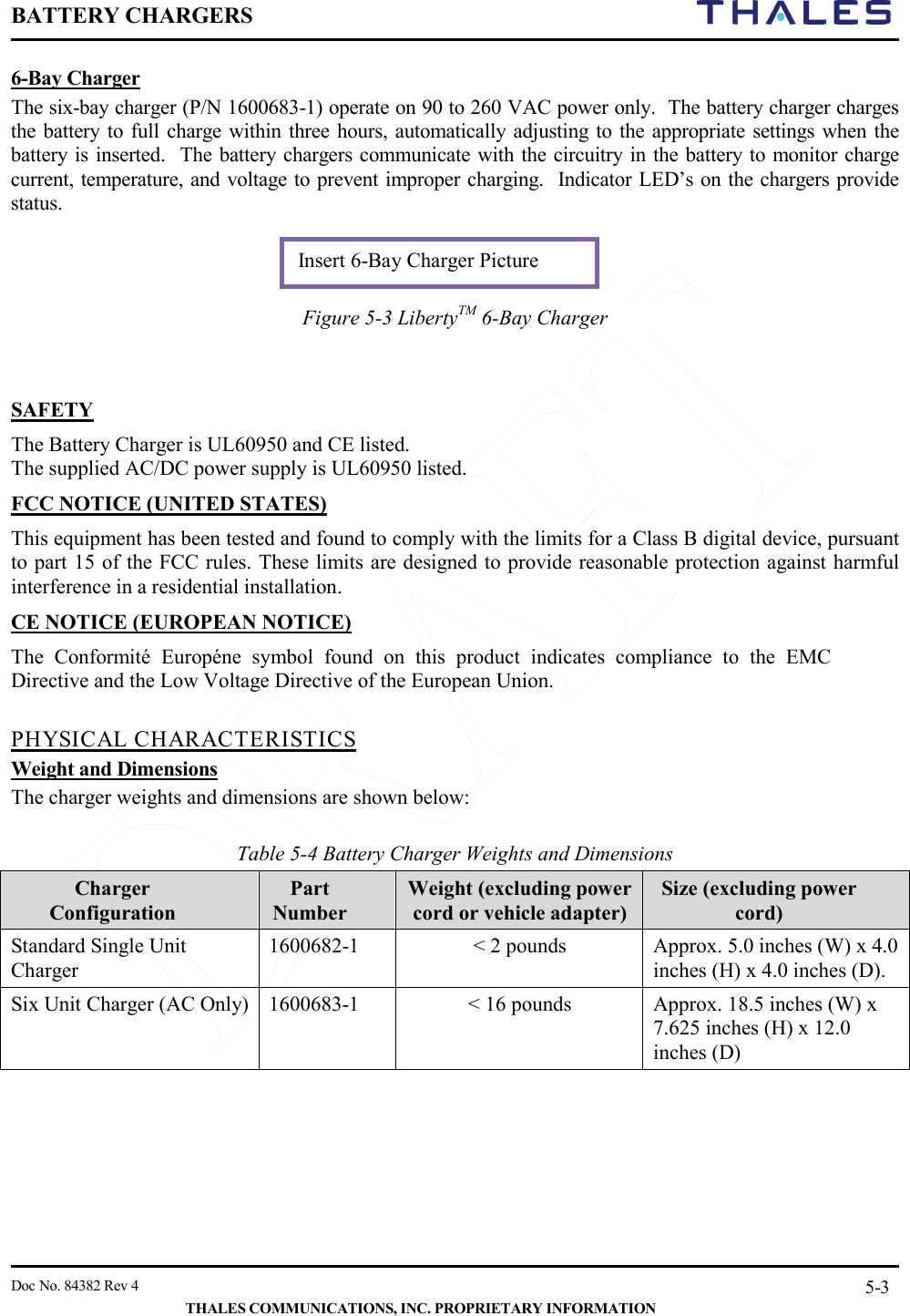 BATTERY CHARGERS       Doc No. 84382 Rev 4   THALES COMMUNICATIONS, INC. PROPRIETARY INFORMATION 5-3 6-Bay Charger The six-bay charger (P/N 1600683-1) operate on 90 to 260 VAC power only.  The battery charger charges the battery to full charge within three hours, automatically adjusting to the appropriate settings when the battery is inserted.  The battery chargers communicate with the circuitry in the battery to monitor charge current, temperature, and voltage to prevent improper charging.  Indicator LED’s on the chargers provide status.    Figure 5-3 LibertyTM 6-Bay Charger    SAFETY The Battery Charger is UL60950 and CE listed.  The supplied AC/DC power supply is UL60950 listed. FCC NOTICE (UNITED STATES) This equipment has been tested and found to comply with the limits for a Class B digital device, pursuant to part 15 of the FCC rules. These limits are designed to provide reasonable protection against harmful interference in a residential installation. CE NOTICE (EUROPEAN NOTICE) The Conformité Européne symbol found on this product indicates compliance to the EMC Directive and the Low Voltage Directive of the European Union.   PHYSICAL CHARACTERISTICS Weight and Dimensions  The charger weights and dimensions are shown below:  Table 5-4 Battery Charger Weights and Dimensions Charger Configuration Part Number Weight (excluding power cord or vehicle adapter) Size (excluding power cord) Standard Single Unit Charger 1600682-1  &lt; 2 pounds  Approx. 5.0 inches (W) x 4.0 inches (H) x 4.0 inches (D). Six Unit Charger (AC Only)  1600683-1  &lt; 16 pounds  Approx. 18.5 inches (W) x 7.625 inches (H) x 12.0 inches (D)    Insert 6-Bay Charger Picture 