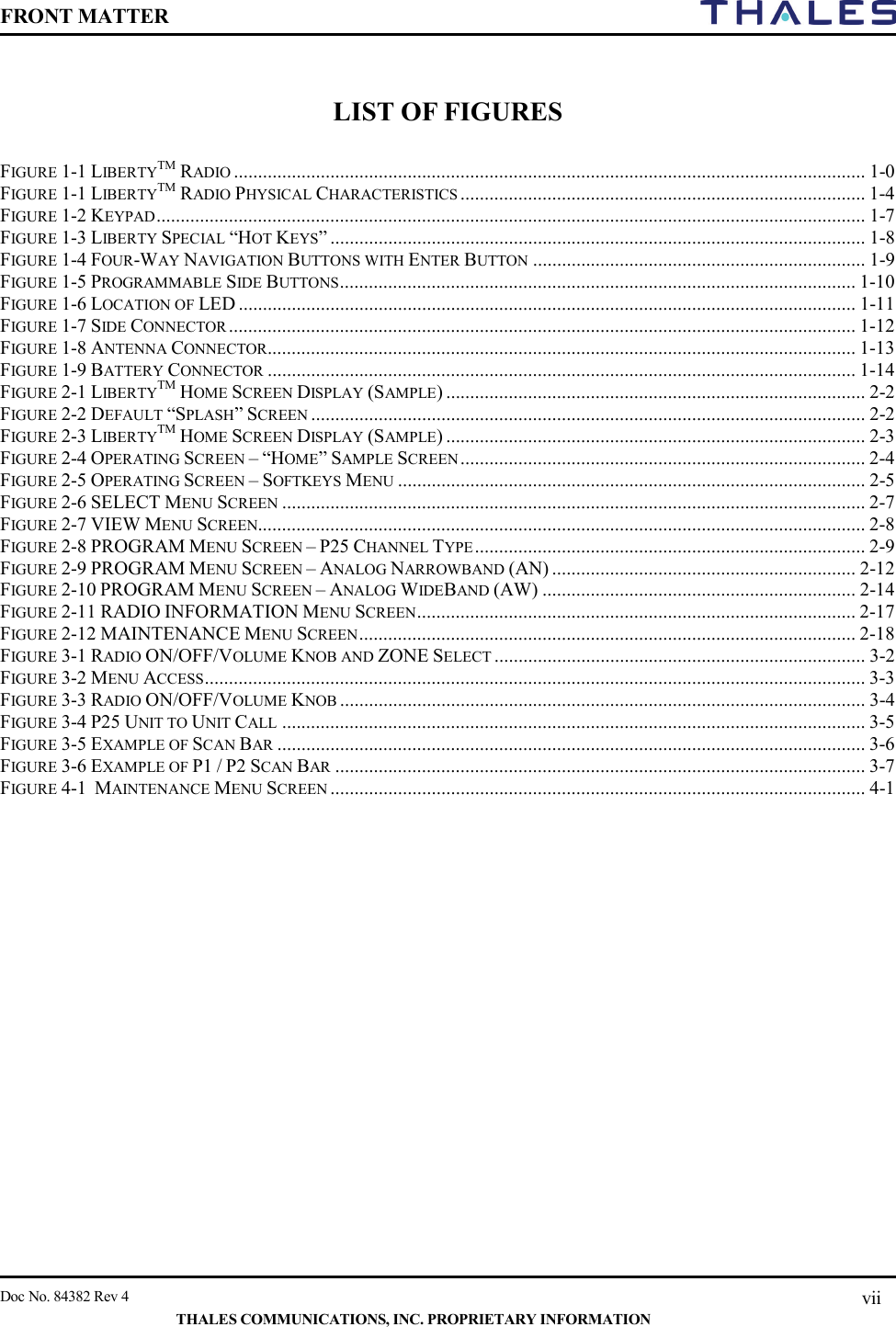 FRONT MATTER    Doc No. 84382 Rev 4    THALES COMMUNICATIONS, INC. PROPRIETARY INFORMATION vii  LIST OF FIGURES   FIGURE 1-1 LIBERTYTM RADIO ................................................................................................................................... 1-0 FIGURE 1-1 LIBERTYTM RADIO PHYSICAL CHARACTERISTICS .................................................................................... 1-4 FIGURE 1-2 KEYPAD ................................................................................................................................................... 1-7 FIGURE 1-3 LIBERTY SPECIAL “HOT KEYS” ............................................................................................................... 1-8 FIGURE 1-4 FOUR-WAY NAVIGATION BUTTONS WITH ENTER BUTTON ..................................................................... 1-9 FIGURE 1-5 PROGRAMMABLE SIDE BUTTONS ........................................................................................................... 1-10 FIGURE 1-6 LOCATION OF LED ................................................................................................................................ 1-11 FIGURE 1-7 SIDE CONNECTOR .................................................................................................................................. 1-12 FIGURE 1-8 ANTENNA CONNECTOR.......................................................................................................................... 1-13 FIGURE 1-9 BATTERY CONNECTOR .......................................................................................................................... 1-14 FIGURE 2-1 LIBERTYTM HOME SCREEN DISPLAY (SAMPLE) ....................................................................................... 2-2 FIGURE 2-2 DEFAULT “SPLASH” SCREEN ................................................................................................................... 2-2 FIGURE 2-3 LIBERTYTM HOME SCREEN DISPLAY (SAMPLE) ....................................................................................... 2-3 FIGURE 2-4 OPERATING SCREEN – “HOME” SAMPLE SCREEN .................................................................................... 2-4 FIGURE 2-5 OPERATING SCREEN – SOFTKEYS MENU ................................................................................................. 2-5 FIGURE 2-6 SELECT MENU SCREEN ......................................................................................................................... 2-7 FIGURE 2-7 VIEW MENU SCREEN.............................................................................................................................. 2-8 FIGURE 2-8 PROGRAM MENU SCREEN – P25 CHANNEL TYPE ................................................................................. 2-9 FIGURE 2-9 PROGRAM MENU SCREEN – ANALOG NARROWBAND (AN) ............................................................... 2-12 FIGURE 2-10 PROGRAM MENU SCREEN – ANALOG WIDEBAND (AW) ................................................................. 2-14 FIGURE 2-11 RADIO INFORMATION MENU SCREEN ........................................................................................... 2-17 FIGURE 2-12 MAINTENANCE MENU SCREEN ....................................................................................................... 2-18 FIGURE 3-1 RADIO ON/OFF/VOLUME KNOB AND ZONE SELECT ............................................................................. 3-2 FIGURE 3-2 MENU ACCESS ......................................................................................................................................... 3-3 FIGURE 3-3 RADIO ON/OFF/VOLUME KNOB ............................................................................................................. 3-4 FIGURE 3-4 P25 UNIT TO UNIT CALL ......................................................................................................................... 3-5 FIGURE 3-5 EXAMPLE OF SCAN BAR .......................................................................................................................... 3-6 FIGURE 3-6 EXAMPLE OF P1 / P2 SCAN BAR .............................................................................................................. 3-7 FIGURE 4-1  MAINTENANCE MENU SCREEN ............................................................................................................... 4-1   