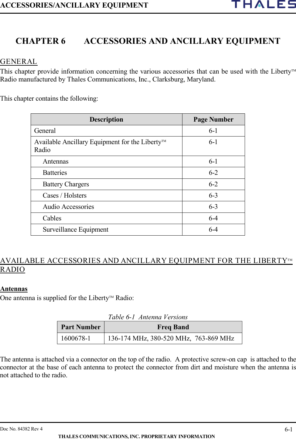 ACCESSORIES/ANCILLARY EQUIPMENT     Doc No. 84382 Rev 4   THALES COMMUNICATIONS, INC. PROPRIETARY INFORMATION 6-1   CHAPTER 6 ACCESSORIES AND ANCILLARY EQUIPMENT   GENERAL   This chapter provide information concerning the various accessories that can be used with the LibertyTM Radio manufactured by Thales Communications, Inc., Clarksburg, Maryland.    This chapter contains the following:  Description Page Number General  6-1 Available Ancillary Equipment for the LibertyTM Radio 6-1  Antennas   6-1 Batteries  6-2 Battery Chargers  6-2 Cases / Holsters  6-3 Audio Accessories  6-3 Cables  6-4 Surveillance Equipment  6-4   AVAILABLE ACCESSORIES AND ANCILLARY EQUIPMENT FOR THE LIBERTYTM RADIO   Antennas One antenna is supplied for the LibertyTM Radio:   Table 6-1  Antenna Versions Part Number Freq Band 1600678-1  136-174 MHz, 380-520 MHz,  763-869 MHz  The antenna is attached via a connector on the top of the radio.  A protective screw-on cap  is attached to the connector at the base of each antenna to protect the connector from dirt and moisture when the antenna is not attached to the radio.    