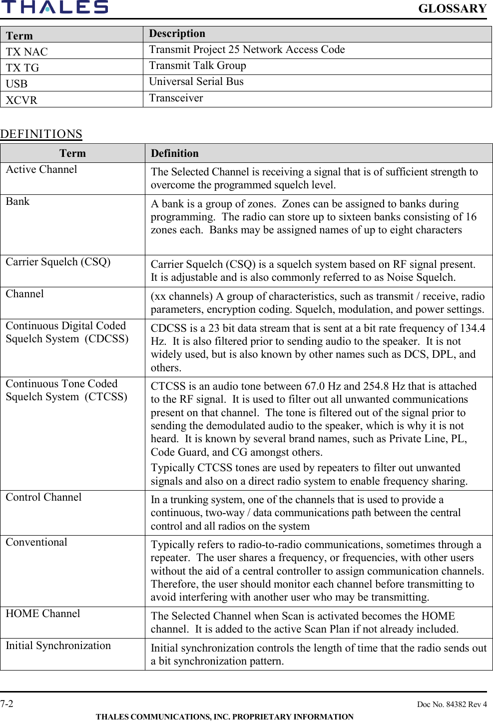    GLOSSARY   7-2    Doc No. 84382 Rev 4  THALES COMMUNICATIONS, INC. PROPRIETARY INFORMATION Term Description TX NAC Transmit Project 25 Network Access Code TX TG Transmit Talk Group USB Universal Serial Bus XCVR Transceiver  DEFINITIONS Term Definition Active Channel  The Selected Channel is receiving a signal that is of sufficient strength to overcome the programmed squelch level. Bank A bank is a group of zones.  Zones can be assigned to banks during programming.  The radio can store up to sixteen banks consisting of 16 zones each.  Banks may be assigned names of up to eight characters  Carrier Squelch (CSQ) Carrier Squelch (CSQ) is a squelch system based on RF signal present.  It is adjustable and is also commonly referred to as Noise Squelch. Channel  (xx channels) A group of characteristics, such as transmit / receive, radio parameters, encryption coding. Squelch, modulation, and power settings. Continuous Digital Coded Squelch System  (CDCSS)  CDCSS is a 23 bit data stream that is sent at a bit rate frequency of 134.4 Hz.  It is also filtered prior to sending audio to the speaker.  It is not widely used, but is also known by other names such as DCS, DPL, and others. Continuous Tone Coded Squelch System  (CTCSS)  CTCSS is an audio tone between 67.0 Hz and 254.8 Hz that is attached to the RF signal.  It is used to filter out all unwanted communications present on that channel.  The tone is filtered out of the signal prior to sending the demodulated audio to the speaker, which is why it is not heard.  It is known by several brand names, such as Private Line, PL, Code Guard, and CG amongst others. Typically CTCSS tones are used by repeaters to filter out unwanted signals and also on a direct radio system to enable frequency sharing.  Control Channel In a trunking system, one of the channels that is used to provide a continuous, two-way / data communications path between the central control and all radios on the system Conventional Typically refers to radio-to-radio communications, sometimes through a repeater.  The user shares a frequency, or frequencies, with other users without the aid of a central controller to assign communication channels.  Therefore, the user should monitor each channel before transmitting to avoid interfering with another user who may be transmitting. HOME Channel The Selected Channel when Scan is activated becomes the HOME channel.  It is added to the active Scan Plan if not already included. Initial Synchronization Initial synchronization controls the length of time that the radio sends out a bit synchronization pattern. 