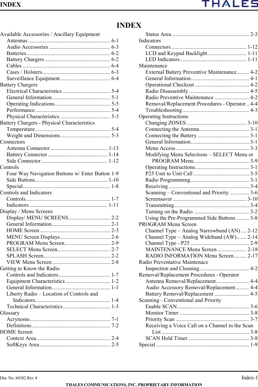 INDEX        Doc No. 84382 Rev 4    Index-1 THALES COMMUNICATIONS, INC. PROPRIETARY INFORMATION INDEX Available Accessories / Ancillary Equipment Antennas ........................................................... 6-1 Audio Accessories ............................................ 6-3 Batteries ............................................................ 6-2 Battery Chargers ............................................... 6-2 Cables ............................................................... 6-4 Cases / Holsters ................................................. 6-3 Surveillance Equipment .................................... 6-4 Battery Chargers Electrical Characteristics .................................. 5-4 General Information .......................................... 5-1 Operating Indications ........................................ 5-5 Performance ...................................................... 5-4 Physical Characteristics .................................... 5-3 Battery Chargers - Physical Characteristics Temperature ...................................................... 5-4 Weight and Dimensions .................................... 5-3 Connectors Antenna Connector ......................................... 1-13 Battery Connector ........................................... 1-14 Side Connector ................................................ 1-12 Controls Four Way Navigation Buttons w/ Enter Button 1-9 Side Buttons .................................................... 1-10 Special............................................................... 1-8 Controls and Indicators Controls............................................................. 1-7 Indicators ........................................................ 1-11 Display / Menu Screens Display/ MENU SCREENS .............................. 2-2 General Information .......................................... 2-1 HOME Screen ................................................... 2-3 MENU Screen Displays .................................... 2-6 PROGRAM Menu Screen................................. 2-9 SELECT Menu Screen ...................................... 2-7 SPLASH Screen ................................................ 2-2 VIEW Menu Screen .......................................... 2-8 Getting to Know the Radio Controls and Indicators ..................................... 1-7 Equipment Characteristics ................................ 1-2 General Information .......................................... 1-1 Liberty Radio – Location of Controls and Indicators ...................................................... 1-4 Technical Characteristics .................................. 1-3 Glossary Acrynoms .......................................................... 7-1 Definitions ........................................................ 7-2 HOME Screen Context Area ..................................................... 2-4 SoftKeys Area ................................................... 2-5 Status Area ........................................................ 2-3 Indicators Connectors ...................................................... 1-12 LCD and Keypad Backlight ............................ 1-11 LED Indicators ................................................ 1-11 Maintenance External Battery Preventive Maintenance ......... 4-2 General Information .......................................... 4-1 Operational Checkout ....................................... 4-2 Radio Disassembly ........................................... 4-5 Radio Preventive Maintenance ......................... 4-2 Removal/Replacement Procedures - Operator .. 4-4 Troubleshooting ................................................ 4-3 Operating Instructions Changing ZONES ........................................... 3-10 Connecting the Antenna .................................... 3-1 Connecting the Battery ..................................... 3-1 General Information .......................................... 3-1 Menu Access ..................................................... 3-3 Modifying Menu Selections – SELECT Menu or PROGRAM Menu ........................................ 3-9 Operating Instructions ....................................... 3-1 P25 Unit to Unit Call ........................................ 3-5 Radio Programming .......................................... 3-1 Receiving .......................................................... 3-4 Scanning – Conventional and Priority .............. 3-6 Screensaver ..................................................... 3-10 Transmitting ...................................................... 3-4 Turning on the Radio ........................................ 3-2 Using the Pre-Programmed Side Buttons ......... 3-8 PROGRAM Menu Screen Channel Type – Analog Narrowband (AN) .... 2-12 Channel Type – Analog Wideband (AW) ....... 2-14 Channel Type - P25 .......................................... 2-9 MAINTENANCE Menu Screen ..................... 2-18 RADIO INFORMATION Menu Screen ......... 2-17 Radio Preventative Maintenace Inspection and Cleaning .................................... 4-2 Removal/Replacement Procedures - Operator Antenna Removal/Replacement ........................ 4-4 Audio Accessory Removal/Replacement .......... 4-4 Battery Removal/Replacement ......................... 4-5 Scanning - Conventional and Priority Enable SCAN .................................................... 3-6 Monitor Timer .................................................. 3-8 Priority Scan ..................................................... 3-7 Receiving a Voice Call on a Channel in the Scan List ............................................................... 3-8 SCAN Hold Timer ............................................ 3-8 Special ................................................................... 1-9   