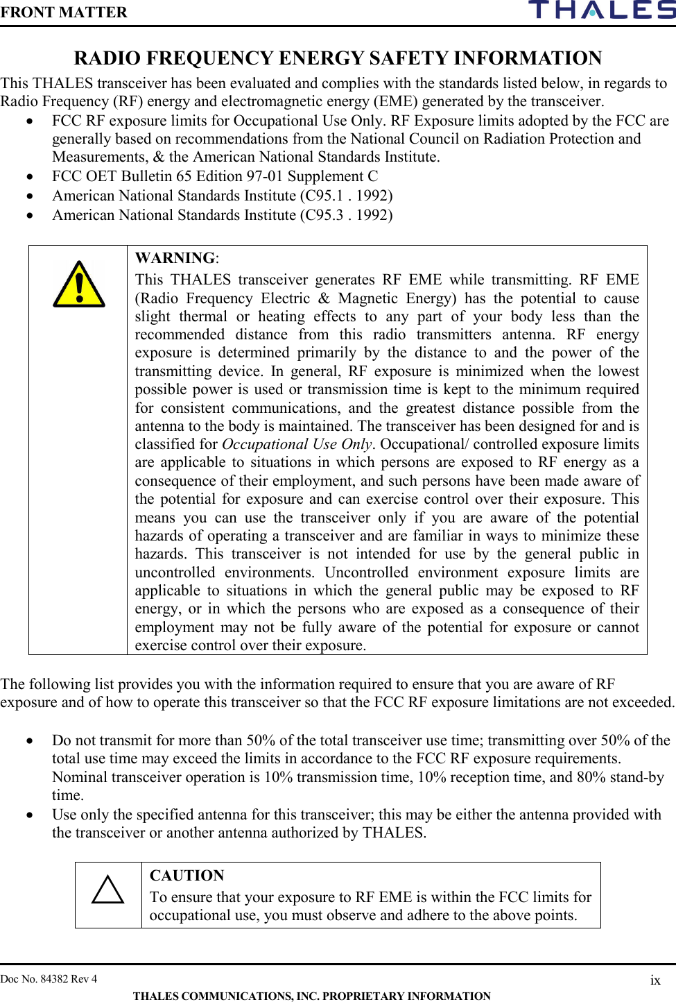 FRONT MATTER    Doc No. 84382 Rev 4    THALES COMMUNICATIONS, INC. PROPRIETARY INFORMATION ix RADIO FREQUENCY ENERGY SAFETY INFORMATION This THALES transceiver has been evaluated and complies with the standards listed below, in regards to Radio Frequency (RF) energy and electromagnetic energy (EME) generated by the transceiver. • FCC RF exposure limits for Occupational Use Only. RF Exposure limits adopted by the FCC are generally based on recommendations from the National Council on Radiation Protection and Measurements, &amp; the American National Standards Institute. • FCC OET Bulletin 65 Edition 97-01 Supplement C • American National Standards Institute (C95.1 . 1992) • American National Standards Institute (C95.3 . 1992)    WARNING:  This THALES transceiver generates RF EME while transmitting. RF EME (Radio Frequency Electric &amp; Magnetic Energy) has the potential to cause slight thermal or heating effects to any part of your body less than the recommended distance from this radio transmitters antenna. RF energy exposure is determined primarily by the distance to and the power of the transmitting device. In general, RF exposure is minimized when the lowest possible power is used or transmission time is kept to the minimum required for consistent communications, and the greatest distance possible from the antenna to the body is maintained. The transceiver has been designed for and is classified for Occupational Use Only. Occupational/ controlled exposure limits are applicable to situations in which persons are exposed to RF energy as a consequence of their employment, and such persons have been made aware of the potential for exposure and can exercise control over their exposure. This means you can use the transceiver only if you are aware of the potential hazards of operating a transceiver and are familiar in ways to minimize these hazards. This transceiver is not intended for use by the general public in uncontrolled environments. Uncontrolled environment exposure limits are applicable to situations in which the general public may be exposed to RF energy, or in which the persons who are exposed as a consequence of their employment may not be fully aware of the potential for exposure or cannot exercise control over their exposure.  The following list provides you with the information required to ensure that you are aware of RF exposure and of how to operate this transceiver so that the FCC RF exposure limitations are not exceeded.  • Do not transmit for more than 50% of the total transceiver use time; transmitting over 50% of the total use time may exceed the limits in accordance to the FCC RF exposure requirements. Nominal transceiver operation is 10% transmission time, 10% reception time, and 80% stand-by time. • Use only the specified antenna for this transceiver; this may be either the antenna provided with the transceiver or another antenna authorized by THALES.   CAUTION To ensure that your exposure to RF EME is within the FCC limits for occupational use, you must observe and adhere to the above points.  