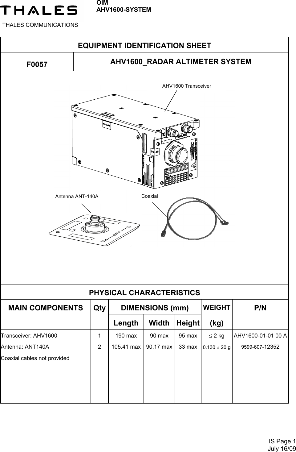  THALES COMMUNICATIONS OIM AHV1600-SYSTEM      IS Page 1July 16/09 EQUIPMENT IDENTIFICATION SHEET  F0057  AHV1600_RADAR ALTIMETER SYSTEM       PHYSICAL CHARACTERISTICS MAIN COMPONENTS  Qty DIMENSIONS (mm)  WEIGHT  P/N   Length Width Height (kg)  Transceiver: AHV1600 Antenna: ANT140A Coaxial cables not provided 1 2   190 max 105.41 max 90 max 90.17 max  95 max 33 max    2 kg 0.130 ± 20 g   AHV1600-01-01 00 A9599-607-12352  Antenna ANT-140A  Coaxial AHV1600 Transceiver 