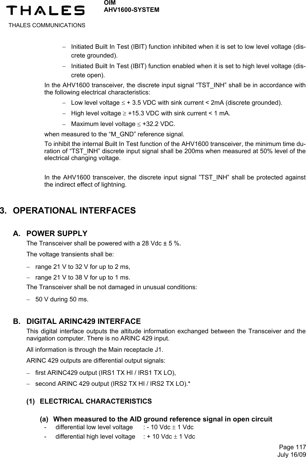  THALES COMMUNICATIONS OIM AHV1600-SYSTEM     Page 117July 16/09  Initiated Built In Test (IBIT) function inhibited when it is set to low level voltage (dis-crete grounded).  Initiated Built In Test (IBIT) function enabled when it is set to high level voltage (dis-crete open). In the AHV1600 transceiver, the discrete input signal “TST_INH” shall be in accordance with the following electrical characteristics:  Low level voltage  + 3.5 VDC with sink current &lt; 2mA (discrete grounded).  High level voltage  +15.3 VDC with sink current &lt; 1 mA.  Maximum level voltage  +32.2 VDC. when measured to the “M_GND” reference signal. To inhibit the internal Built In Test function of the AHV1600 transceiver, the minimum time du-ration of “TST_INH” discrete input signal shall be 200ms when measured at 50% level of the electrical changing voltage.  In the AHV1600 transceiver, the discrete input signal ”TST_INH” shall be protected against the indirect effect of lightning. 3. OPERATIONAL INTERFACES A. POWER SUPPLY  The Transceiver shall be powered with a 28 Vdc ± 5 %. The voltage transients shall be:  range 21 V to 32 V for up to 2 ms,  range 21 V to 38 V for up to 1 ms. The Transceiver shall be not damaged in unusual conditions:  50 V during 50 ms. B.  DIGITAL ARINC429 INTERFACE This digital interface outputs the altitude information exchanged between the Transceiver and the navigation computer. There is no ARINC 429 input. All information is through the Main receptacle J1. ARINC 429 outputs are differential output signals:  first ARINC429 output (IRS1 TX HI / IRS1 TX LO),  second ARINC 429 output (IRS2 TX HI / IRS2 TX LO).* (1) ELECTRICAL CHARACTERISTICS (a)  When measured to the AID ground reference signal in open circuit - differential low level voltage   : - 10 Vdc  1 Vdc -  differential high level voltage  : + 10 Vdc  1 Vdc 