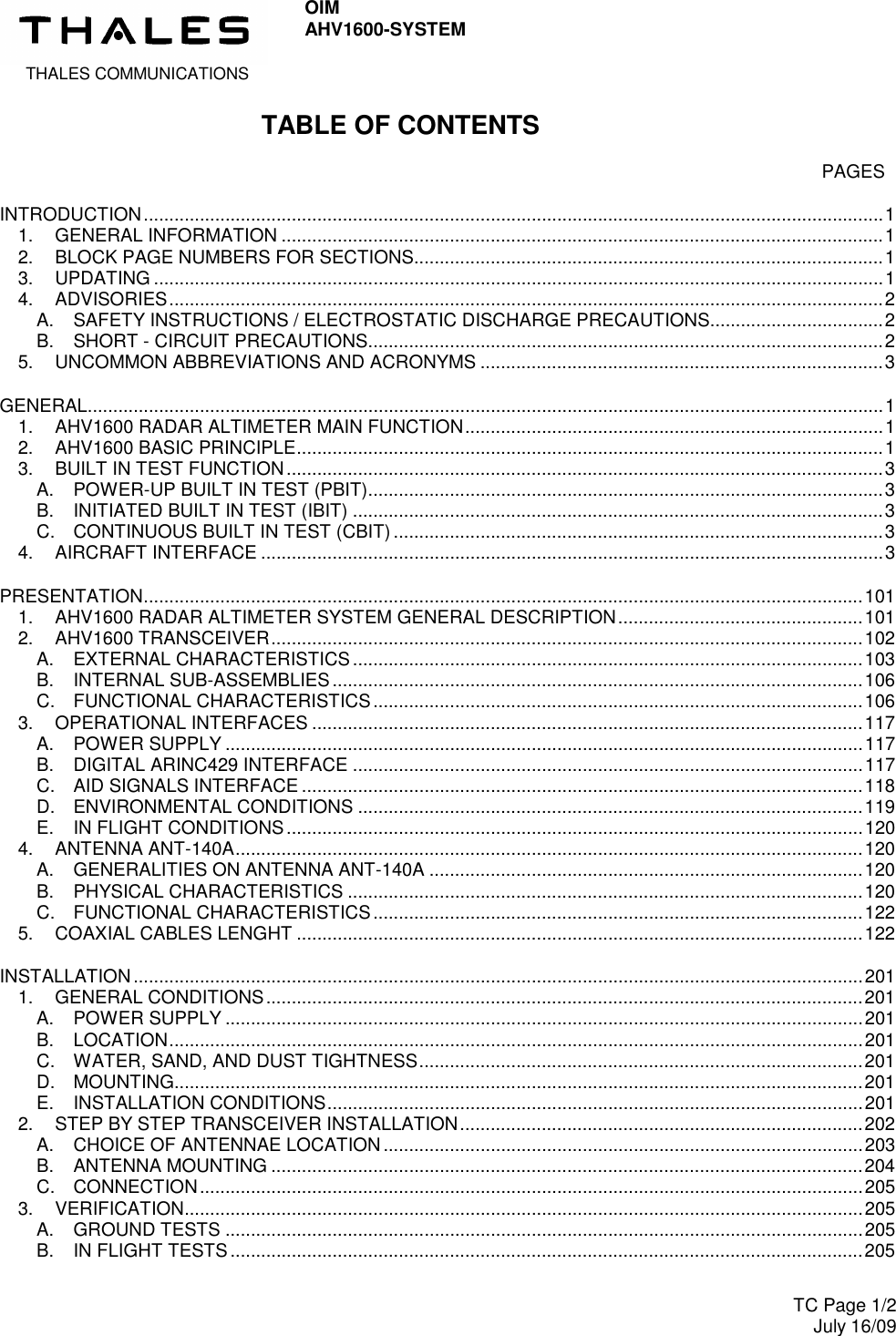  THALES COMMUNICATIONS OIM AHV1600-SYSTEM     TC Page 1/2 July 16/09  TABLE OF CONTENTS    PAGES INTRODUCTION.................................................................................................................................................1 1. GENERAL INFORMATION ......................................................................................................................1 2. BLOCK PAGE NUMBERS FOR SECTIONS............................................................................................1 3. UPDATING ...............................................................................................................................................1 4. ADVISORIES............................................................................................................................................2 A. SAFETY INSTRUCTIONS / ELECTROSTATIC DISCHARGE PRECAUTIONS..................................2 B. SHORT - CIRCUIT PRECAUTIONS.....................................................................................................2 5. UNCOMMON ABBREVIATIONS AND ACRONYMS ...............................................................................3 GENERAL............................................................................................................................................................1 1. AHV1600 RADAR ALTIMETER MAIN FUNCTION..................................................................................1 2. AHV1600 BASIC PRINCIPLE...................................................................................................................1 3. BUILT IN TEST FUNCTION.....................................................................................................................3 A. POWER-UP BUILT IN TEST (PBIT).....................................................................................................3 B. INITIATED BUILT IN TEST (IBIT) ........................................................................................................3 C. CONTINUOUS BUILT IN TEST (CBIT) ................................................................................................3 4. AIRCRAFT INTERFACE ..........................................................................................................................3 PRESENTATION.............................................................................................................................................101 1. AHV1600 RADAR ALTIMETER SYSTEM GENERAL DESCRIPTION................................................101 2. AHV1600 TRANSCEIVER....................................................................................................................102 A. EXTERNAL CHARACTERISTICS....................................................................................................103 B. INTERNAL SUB-ASSEMBLIES........................................................................................................106 C. FUNCTIONAL CHARACTERISTICS................................................................................................106 3. OPERATIONAL INTERFACES ............................................................................................................117 A. POWER SUPPLY .............................................................................................................................117 B. DIGITAL ARINC429 INTERFACE ....................................................................................................117 C. AID SIGNALS INTERFACE ..............................................................................................................118 D. ENVIRONMENTAL CONDITIONS ...................................................................................................119 E. IN FLIGHT CONDITIONS.................................................................................................................120 4. ANTENNA ANT-140A...........................................................................................................................120 A. GENERALITIES ON ANTENNA ANT-140A .....................................................................................120 B. PHYSICAL CHARACTERISTICS .....................................................................................................120 C. FUNCTIONAL CHARACTERISTICS................................................................................................122 5. COAXIAL CABLES LENGHT ...............................................................................................................122 INSTALLATION ...............................................................................................................................................201 1. GENERAL CONDITIONS.....................................................................................................................201 A. POWER SUPPLY .............................................................................................................................201 B. LOCATION........................................................................................................................................201 C. WATER, SAND, AND DUST TIGHTNESS.......................................................................................201 D. MOUNTING.......................................................................................................................................201 E. INSTALLATION CONDITIONS.........................................................................................................201 2. STEP BY STEP TRANSCEIVER INSTALLATION...............................................................................202 A. CHOICE OF ANTENNAE LOCATION..............................................................................................203 B. ANTENNA MOUNTING ....................................................................................................................204 C. CONNECTION..................................................................................................................................205 3. VERIFICATION.....................................................................................................................................205 A. GROUND TESTS .............................................................................................................................205 B. IN FLIGHT TESTS ............................................................................................................................205 