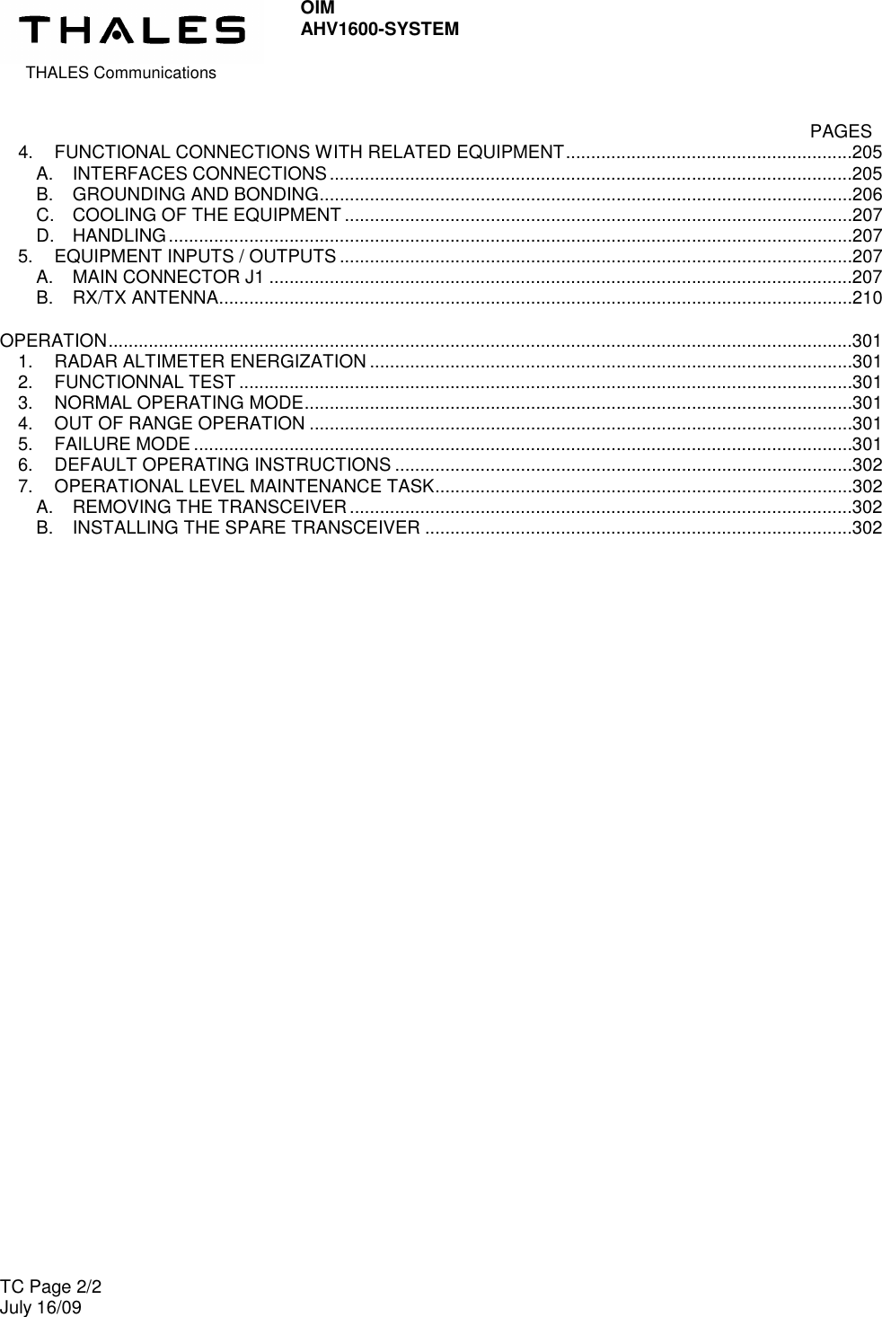  THALES Communications OIM AHV1600-SYSTEM   TC Page 2/2 July 16/09      PAGES 4. FUNCTIONAL CONNECTIONS WITH RELATED EQUIPMENT.........................................................205 A. INTERFACES CONNECTIONS........................................................................................................205 B. GROUNDING AND BONDING..........................................................................................................206 C. COOLING OF THE EQUIPMENT .....................................................................................................207 D. HANDLING........................................................................................................................................207 5. EQUIPMENT INPUTS / OUTPUTS ......................................................................................................207 A. MAIN CONNECTOR J1 ....................................................................................................................207 B. RX/TX ANTENNA..............................................................................................................................210 OPERATION....................................................................................................................................................301 1. RADAR ALTIMETER ENERGIZATION ................................................................................................301 2. FUNCTIONNAL TEST ..........................................................................................................................301 3. NORMAL OPERATING MODE.............................................................................................................301 4. OUT OF RANGE OPERATION ............................................................................................................301 5. FAILURE MODE ...................................................................................................................................301 6. DEFAULT OPERATING INSTRUCTIONS ...........................................................................................302 7. OPERATIONAL LEVEL MAINTENANCE TASK...................................................................................302 A. REMOVING THE TRANSCEIVER....................................................................................................302 B. INSTALLING THE SPARE TRANSCEIVER .....................................................................................302  