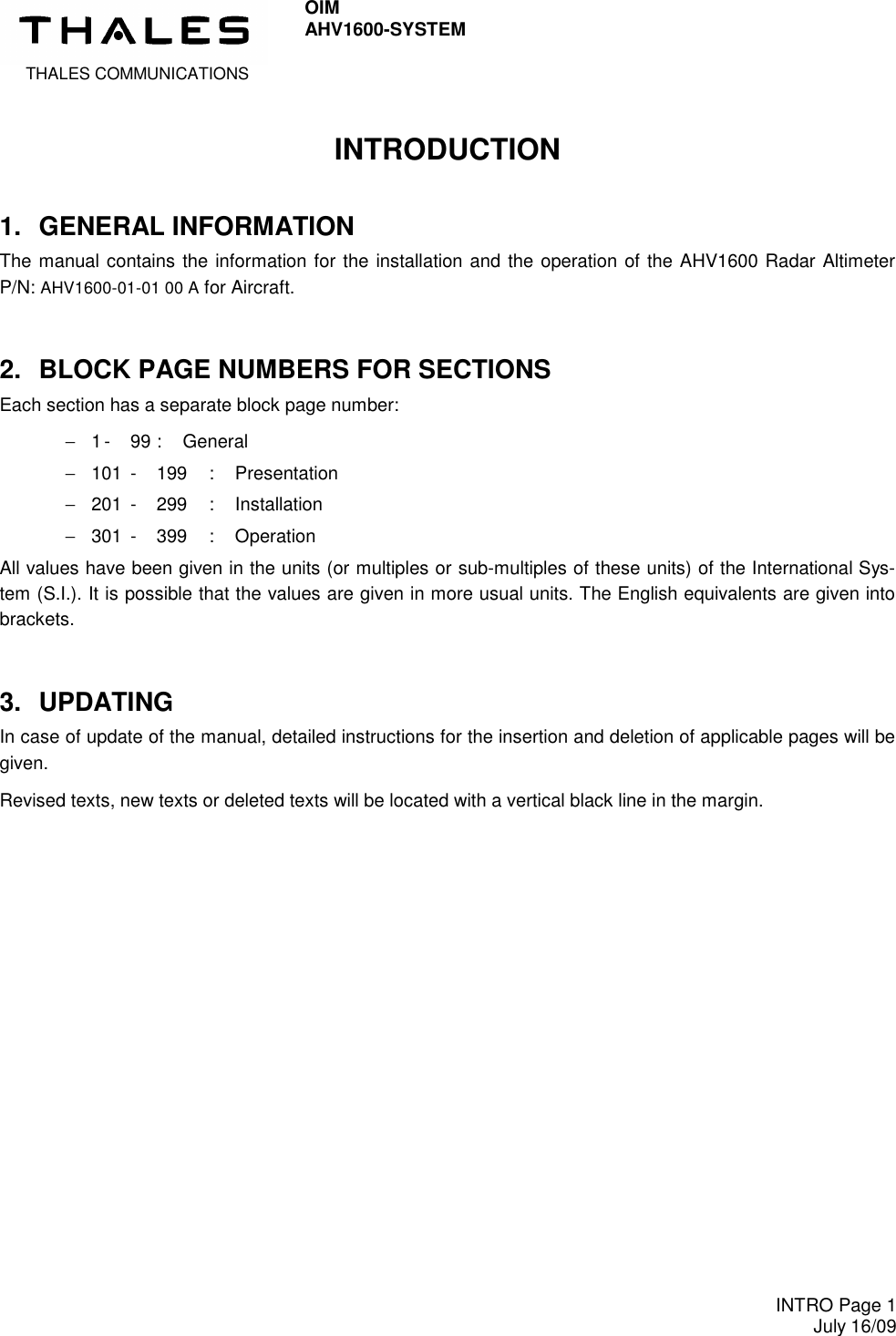  THALES COMMUNICATIONS OIM AHV1600-SYSTEM     INTRO Page 1 July 16/09  INTRODUCTION 1.  GENERAL INFORMATION The manual contains the information for the installation and the operation of the AHV1600 Radar Altimeter P/N: AHV1600-01-01 00 A for Aircraft. 2.  BLOCK PAGE NUMBERS FOR SECTIONS Each section has a separate block page number: −  1 -  99 :  General −  101  -  199  :  Presentation −  201  -  299  :  Installation −  301  -  399  :  Operation All values have been given in the units (or multiples or sub-multiples of these units) of the International Sys-tem (S.I.). It is possible that the values are given in more usual units. The English equivalents are given into brackets. 3.  UPDATING In case of update of the manual, detailed instructions for the insertion and deletion of applicable pages will be given. Revised texts, new texts or deleted texts will be located with a vertical black line in the margin. 