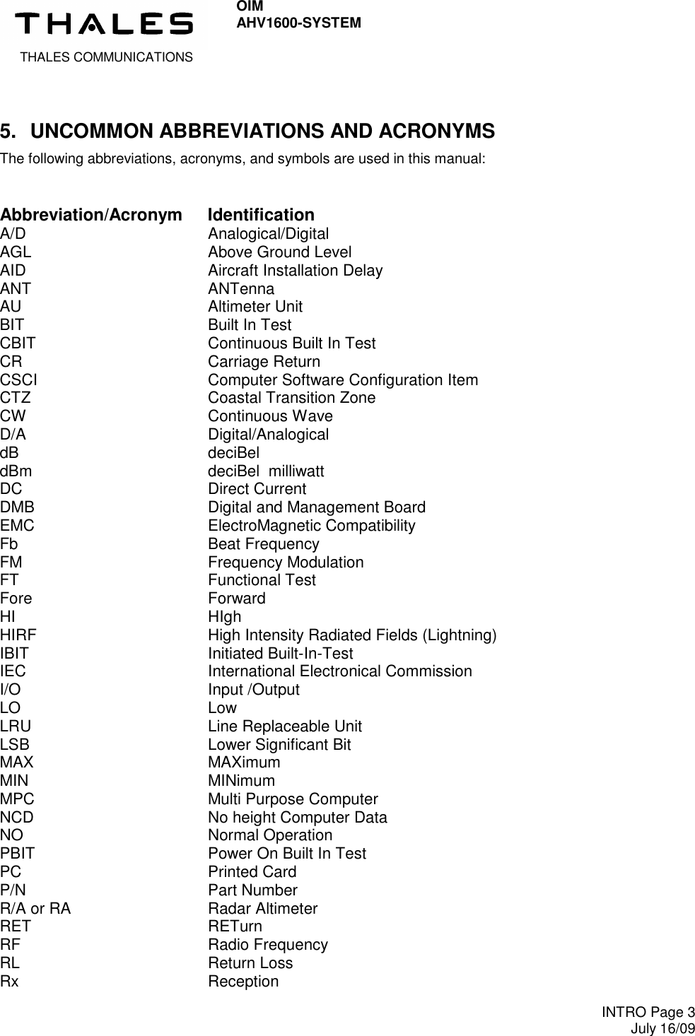  THALES COMMUNICATIONS OIM AHV1600-SYSTEM     INTRO Page 3 July 16/09  5.  UNCOMMON ABBREVIATIONS AND ACRONYMS The following abbreviations, acronyms, and symbols are used in this manual:  Abbreviation/Acronym  Identification A/D  Analogical/Digital AGL  Above Ground Level AID  Aircraft Installation Delay ANT  ANTenna AU   Altimeter Unit BIT  Built In Test CBIT  Continuous Built In Test CR  Carriage Return CSCI  Computer Software Configuration Item CTZ  Coastal Transition Zone CW  Continuous Wave D/A  Digital/Analogical dB  deciBel dBm  deciBel  milliwatt DC   Direct Current DMB  Digital and Management Board EMC  ElectroMagnetic Compatibility Fb  Beat Frequency FM  Frequency Modulation FT  Functional Test Fore   Forward HI  HIgh HIRF  High Intensity Radiated Fields (Lightning) IBIT  Initiated Built-In-Test IEC  International Electronical Commission I/O  Input /Output LO  Low LRU  Line Replaceable Unit LSB  Lower Significant Bit MAX  MAXimum MIN  MINimum MPC  Multi Purpose Computer NCD  No height Computer Data NO  Normal Operation PBIT  Power On Built In Test PC  Printed Card P/N  Part Number R/A or RA  Radar Altimeter RET  RETurn RF  Radio Frequency RL  Return Loss Rx  Reception 