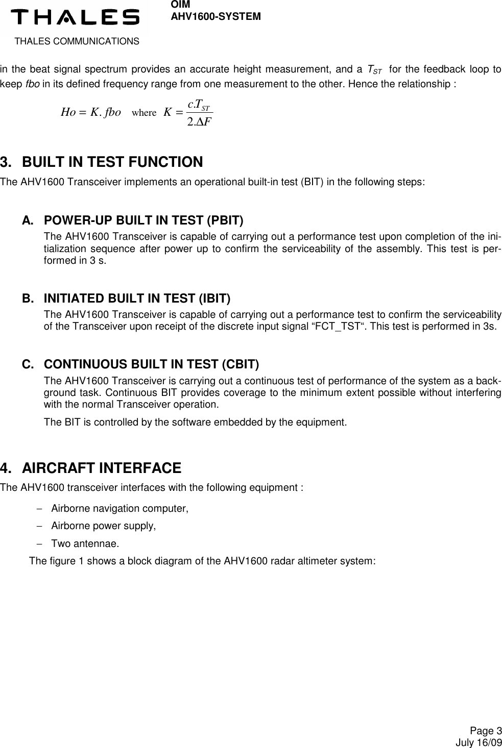  THALES COMMUNICATIONS OIM AHV1600-SYSTEM     Page 3 July 16/09  in the beat signal spectrum provides an accurate height measurement, and a TST  for the feedback loop to keep fbo in its defined frequency range from one measurement to the other. Hence the relationship :        Ho K fbo=.  where FTcKST∆=.2. 3.  BUILT IN TEST FUNCTION The AHV1600 Transceiver implements an operational built-in test (BIT) in the following steps: A.  POWER-UP BUILT IN TEST (PBIT) The AHV1600 Transceiver is capable of carrying out a performance test upon completion of the ini-tialization sequence  after power up  to confirm the serviceability of the assembly. This test is per-formed in 3 s. B.  INITIATED BUILT IN TEST (IBIT) The AHV1600 Transceiver is capable of carrying out a performance test to confirm the serviceability of the Transceiver upon receipt of the discrete input signal “FCT_TST“. This test is performed in 3s. C.  CONTINUOUS BUILT IN TEST (CBIT) The AHV1600 Transceiver is carrying out a continuous test of performance of the system as a back-ground task. Continuous BIT provides coverage to the minimum extent possible without interfering with the normal Transceiver operation. The BIT is controlled by the software embedded by the equipment. 4.  AIRCRAFT INTERFACE The AHV1600 transceiver interfaces with the following equipment : −  Airborne navigation computer, −  Airborne power supply, −  Two antennae. The figure 1 shows a block diagram of the AHV1600 radar altimeter system:  