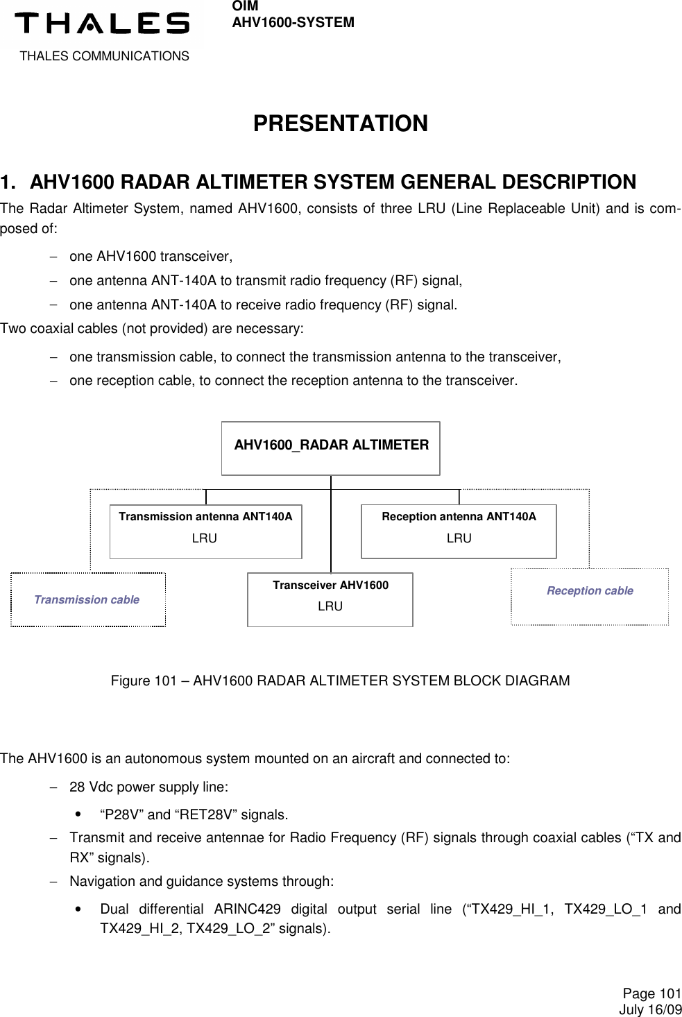  THALES COMMUNICATIONS OIM AHV1600-SYSTEM     Page 101 July 16/09  PRESENTATION 1.  AHV1600 RADAR ALTIMETER SYSTEM GENERAL DESCRIPTION The Radar Altimeter System, named AHV1600, consists of three LRU (Line Replaceable Unit) and is com-posed of: −  one AHV1600 transceiver,  −  one antenna ANT-140A to transmit radio frequency (RF) signal,  −  one antenna ANT-140A to receive radio frequency (RF) signal. Two coaxial cables (not provided) are necessary: −  one transmission cable, to connect the transmission antenna to the transceiver, −  one reception cable, to connect the reception antenna to the transceiver.   Transmission antenna ANT140A LRU Transceiver AHV1600 LRU Reception antenna ANT140A LRU AHV1600_RADAR ALTIMETER Reception cable Transmission cable    Figure 101 – AHV1600 RADAR ALTIMETER SYSTEM BLOCK DIAGRAM    The AHV1600 is an autonomous system mounted on an aircraft and connected to: −  28 Vdc power supply line: •  “P28V” and “RET28V” signals. −  Transmit and receive antennae for Radio Frequency (RF) signals through coaxial cables (“TX and RX” signals). −  Navigation and guidance systems through: •  Dual  differential  ARINC429  digital  output  serial  line  (“TX429_HI_1,  TX429_LO_1  and TX429_HI_2, TX429_LO_2” signals).  