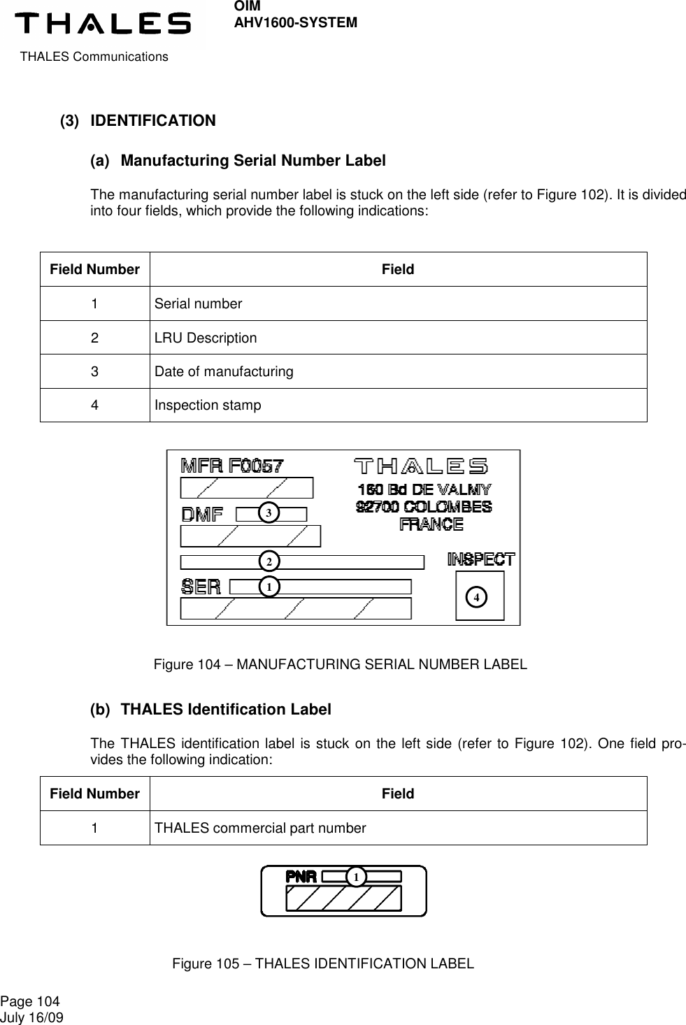  THALES Communications OIM AHV1600-SYSTEM   Page 104 July 16/09    (3)  IDENTIFICATION (a)  Manufacturing Serial Number Label  The manufacturing serial number label is stuck on the left side (refer to Figure 102). It is divided into four fields, which provide the following indications:  Field Number  Field 1  Serial number 2  LRU Description 3  Date of manufacturing 4  Inspection stamp          (b)  THALES Identification Label  The THALES identification label is stuck on the left side (refer to Figure 102). One field pro-vides the following indication: Field Number  Field 1  THALES commercial part number     Figure 104 – MANUFACTURING SERIAL NUMBER LABEL Figure 105 – THALES IDENTIFICATION LABEL 1 2 3 4 1 