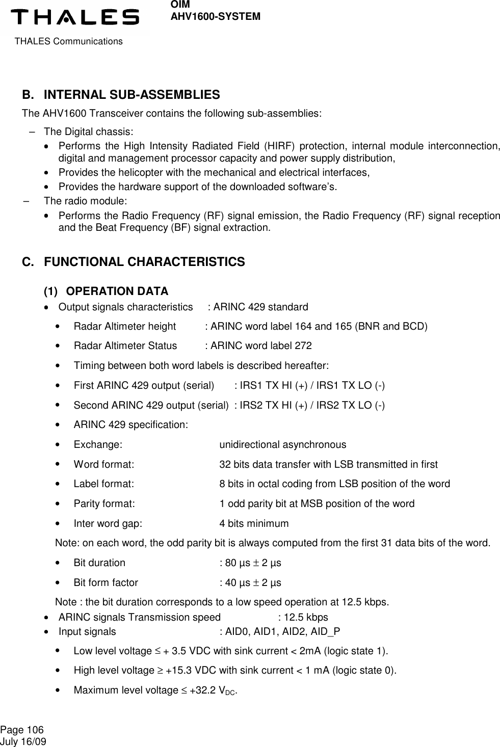  THALES Communications OIM AHV1600-SYSTEM   Page 106 July 16/09    B.  INTERNAL SUB-ASSEMBLIES The AHV1600 Transceiver contains the following sub-assemblies: –  The Digital chassis: ••••    Performs  the High  Intensity Radiated Field (HIRF)  protection, internal module  interconnection, digital and management processor capacity and power supply distribution, ••••    Provides the helicopter with the mechanical and electrical interfaces, ••••    Provides the hardware support of the downloaded software’s. –  The radio module: ••••    Performs the Radio Frequency (RF) signal emission, the Radio Frequency (RF) signal reception and the Beat Frequency (BF) signal extraction. C.  FUNCTIONAL CHARACTERISTICS (1)  OPERATION DATA ••••    Output signals characteristics   : ARINC 429 standard •  Radar Altimeter height    : ARINC word label 164 and 165 (BNR and BCD) •  Radar Altimeter Status    : ARINC word label 272 •  Timing between both word labels is described hereafter: •  First ARINC 429 output (serial)    : IRS1 TX HI (+) / IRS1 TX LO (-) •  Second ARINC 429 output (serial)  : IRS2 TX HI (+) / IRS2 TX LO (-) •  ARINC 429 specification: •  Exchange:              unidirectional asynchronous •  Word format:            32 bits data transfer with LSB transmitted in first •  Label format:            8 bits in octal coding from LSB position of the word •  Parity format:            1 odd parity bit at MSB position of the word •  Inter word gap:           4 bits minimum Note: on each word, the odd parity bit is always computed from the first 31 data bits of the word. •  Bit duration              : 80 µs ± 2 µs •  Bit form factor            : 40 µs ± 2 µs Note : the bit duration corresponds to a low speed operation at 12.5 kbps. ••••    ARINC signals Transmission speed         : 12.5 kbps ••••    Input signals               : AID0, AID1, AID2, AID_P •  Low level voltage ≤ + 3.5 VDC with sink current &lt; 2mA (logic state 1). •  High level voltage ≥ +15.3 VDC with sink current &lt; 1 mA (logic state 0). •  Maximum level voltage ≤ +32.2 VDC. 