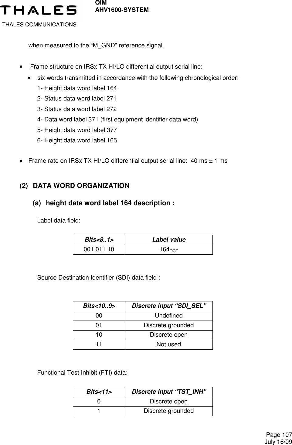  THALES COMMUNICATIONS OIM AHV1600-SYSTEM     Page 107 July 16/09    when measured to the “M_GND” reference signal.  ••••     Frame structure on IRSx TX HI/LO differential output serial line: •  six words transmitted in accordance with the following chronological order:  1- Height data word label 164  2- Status data word label 271  3- Status data word label 272 4- Data word label 371 (first equipment identifier data word) 5- Height data word label 377 6- Height data word label 165  ••••    Frame rate on IRSx TX HI/LO differential output serial line:  40 ms ± 1 ms  (2)  DATA WORD ORGANIZATION (a)  height data word label 164 description :  Label data field:  Bits&lt;8..1&gt;  Label value 001 011 10  164OCT   Source Destination Identifier (SDI) data field :   Bits&lt;10..9&gt;  Discrete input “SDI_SEL” 00  Undefined 01  Discrete grounded 10  Discrete open 11  Not used   Functional Test Inhibit (FTI) data:  Bits&lt;11&gt;  Discrete input “TST_INH” 0  Discrete open 1  Discrete grounded  