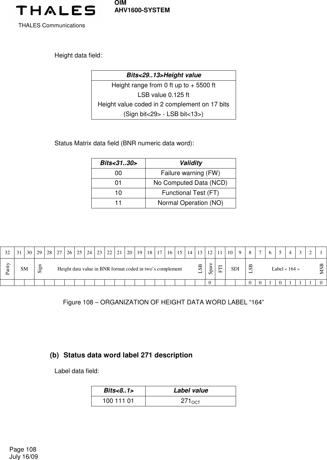  THALES Communications OIM AHV1600-SYSTEM   Page 108 July 16/09     Height data field:  Bits&lt;29..13&gt;Height value Height range from 0 ft up to + 5500 ft LSB value 0.125 ft Height value coded in 2 complement on 17 bits (Sign bit&lt;29&gt; - LSB bit&lt;13&gt;)   Status Matrix data field (BNR numeric data word):  Bits&lt;31..30&gt;  Validity 00  Failure warning (FW) 01  No Computed Data (NCD) 10  Functional Test (FT) 11  Normal Operation (NO)    32  31 30 29 28 27 26 25 24 23 22 21 20 19 18 17 16 15 14 13 12 11 10 9  8  7  6  5  4  3  2  1 Parity SM Sign Height data value in BNR format coded in two’s complement LSB Spare FTI SDI LSB Label « 164 » MSB                                         0        0  0  1  0  1  1  1  0  Figure 108 – ORGANIZATION OF HEIGHT DATA WORD LABEL “164”   (b)  Status data word label 271 description  Label data field:  Bits&lt;8..1&gt;  Label value 100 111 01  271OCT     