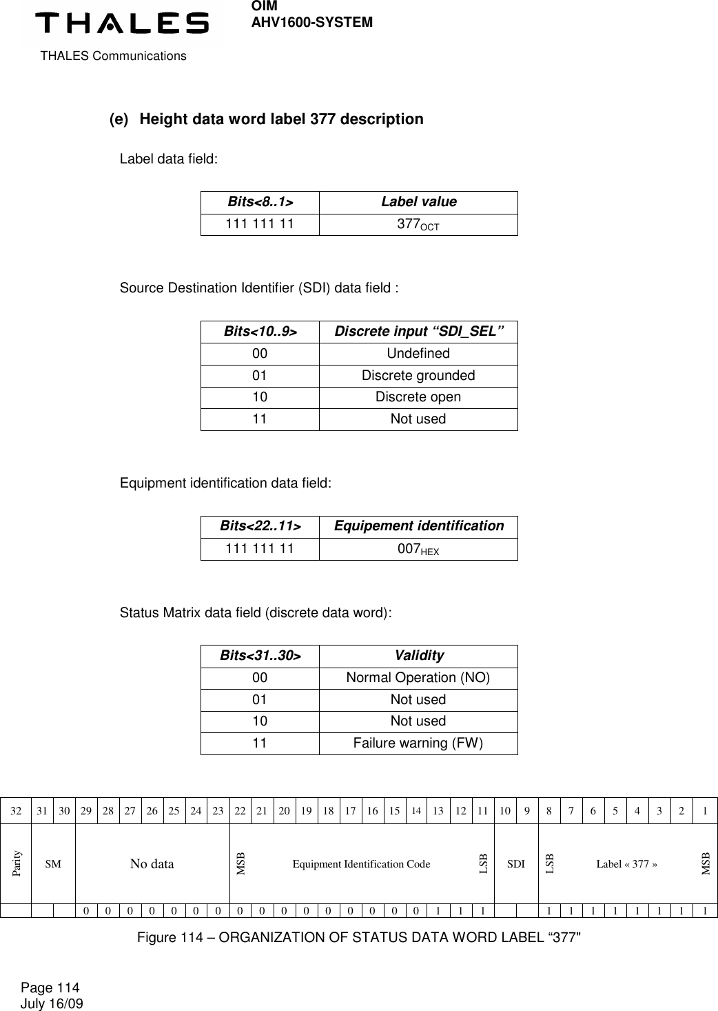  THALES Communications OIM AHV1600-SYSTEM   Page 114 July 16/09    (e)  Height data word label 377 description  Label data field:  Bits&lt;8..1&gt;  Label value 111 111 11  377OCT   Source Destination Identifier (SDI) data field :  Bits&lt;10..9&gt;  Discrete input “SDI_SEL” 00  Undefined 01  Discrete grounded 10  Discrete open 11  Not used   Equipment identification data field:  Bits&lt;22..11&gt;  Equipement identification 111 111 11  007HEX   Status Matrix data field (discrete data word):  Bits&lt;31..30&gt;  Validity 00  Normal Operation (NO) 01  Not used 10  Not used 11  Failure warning (FW)   32  31 30 29 28 27 26 25 24 23 22 21 20 19 18 17 16 15 14 13 12 11 10 9  8  7  6  5  4  3  2  1 Parity SM No data MSB Equipment Identification Code LSB SDI LSB Label « 377 » MSB       0  0  0  0  0  0  0  0  0  0  0  0  0  0  0  0  1  1  1      1  1  1  1  1  1  1  1 Figure 114 – ORGANIZATION OF STATUS DATA WORD LABEL “377&quot; 