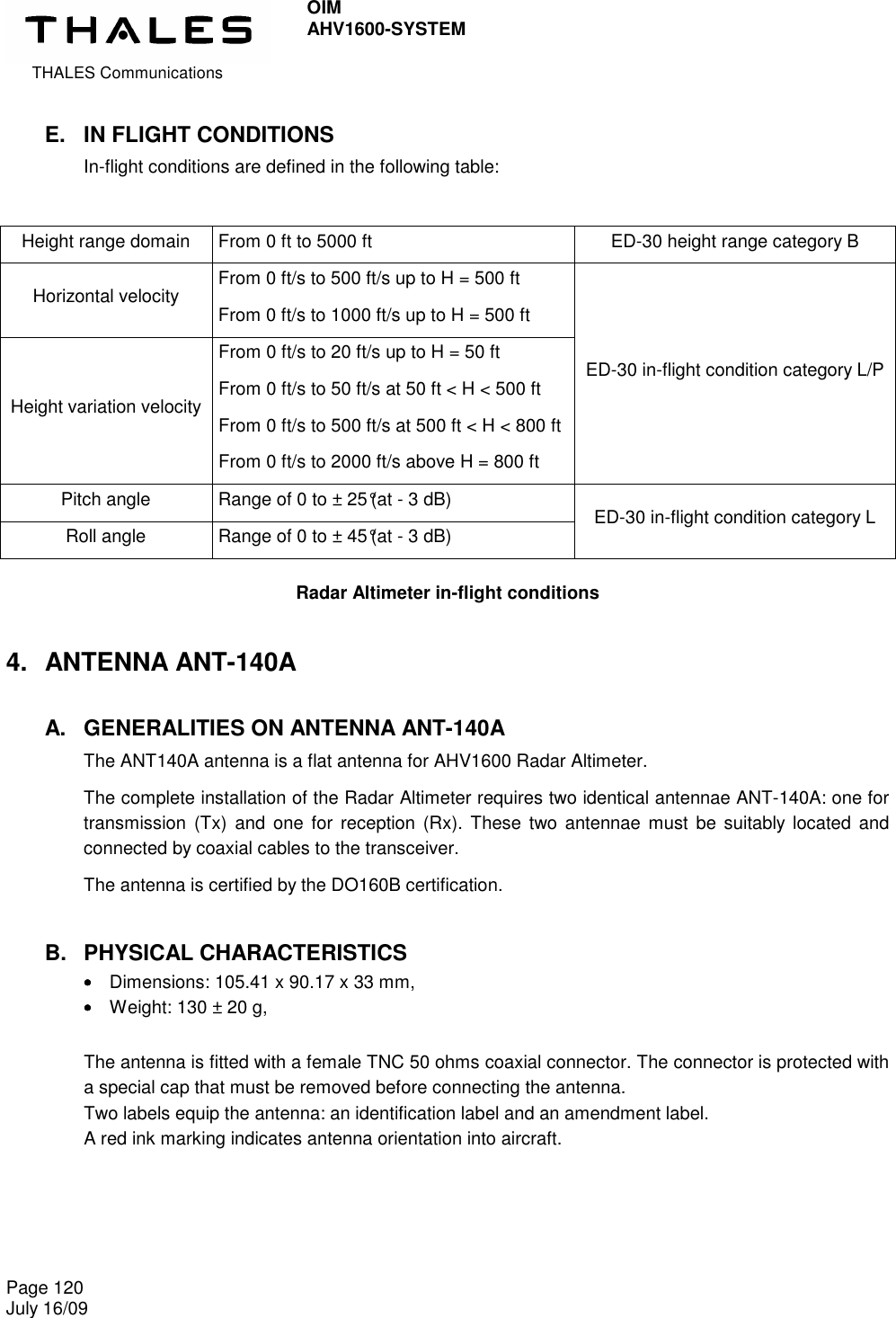  THALES Communications OIM AHV1600-SYSTEM   Page 120 July 16/09    E.  IN FLIGHT CONDITIONS In-flight conditions are defined in the following table:  Height range domain  From 0 ft to 5000 ft  ED-30 height range category B Horizontal velocity  From 0 ft/s to 500 ft/s up to H = 500 ft From 0 ft/s to 1000 ft/s up to H = 500 ft Height variation velocity From 0 ft/s to 20 ft/s up to H = 50 ft From 0 ft/s to 50 ft/s at 50 ft &lt; H &lt; 500 ft From 0 ft/s to 500 ft/s at 500 ft &lt; H &lt; 800 ft From 0 ft/s to 2000 ft/s above H = 800 ft ED-30 in-flight condition category L/P Pitch angle  Range of 0 to ± 25°(at - 3 dB) Roll angle  Range of 0 to ± 45°(at - 3 dB)  ED-30 in-flight condition category L  Radar Altimeter in-flight conditions 4.  ANTENNA ANT-140A A.  GENERALITIES ON ANTENNA ANT-140A The ANT140A antenna is a flat antenna for AHV1600 Radar Altimeter.  The complete installation of the Radar Altimeter requires two identical antennae ANT-140A: one for transmission  (Tx)  and one  for  reception (Rx).  These  two antennae must  be  suitably  located and connected by coaxial cables to the transceiver. The antenna is certified by the DO160B certification. B.  PHYSICAL CHARACTERISTICS ••••    Dimensions: 105.41 x 90.17 x 33 mm, ••••    Weight: 130 ± 20 g,  The antenna is fitted with a female TNC 50 ohms coaxial connector. The connector is protected with a special cap that must be removed before connecting the antenna. Two labels equip the antenna: an identification label and an amendment label. A red ink marking indicates antenna orientation into aircraft.  