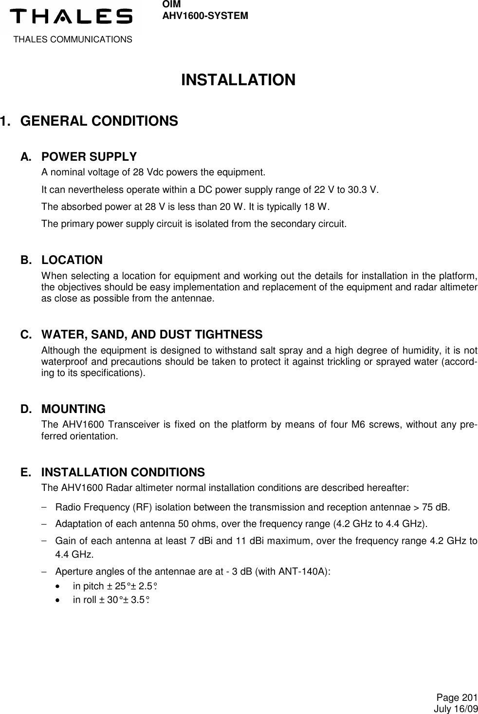  THALES COMMUNICATIONS OIM AHV1600-SYSTEM     Page 201 July 16/09  INSTALLATION 1.  GENERAL CONDITIONS A.  POWER SUPPLY A nominal voltage of 28 Vdc powers the equipment. It can nevertheless operate within a DC power supply range of 22 V to 30.3 V. The absorbed power at 28 V is less than 20 W. It is typically 18 W. The primary power supply circuit is isolated from the secondary circuit. B.  LOCATION When selecting a location for equipment and working out the details for installation in the platform, the objectives should be easy implementation and replacement of the equipment and radar altimeter as close as possible from the antennae. C.  WATER, SAND, AND DUST TIGHTNESS Although the equipment is designed to withstand salt spray and a high degree of humidity, it is not waterproof and precautions should be taken to protect it against trickling or sprayed water (accord-ing to its specifications). D.  MOUNTING The AHV1600 Transceiver is fixed on the platform by means of four M6 screws, without any pre-ferred orientation. E.  INSTALLATION CONDITIONS The AHV1600 Radar altimeter normal installation conditions are described hereafter: −  Radio Frequency (RF) isolation between the transmission and reception antennae &gt; 75 dB. −  Adaptation of each antenna 50 ohms, over the frequency range (4.2 GHz to 4.4 GHz). −  Gain of each antenna at least 7 dBi and 11 dBi maximum, over the frequency range 4.2 GHz to 4.4 GHz. −  Aperture angles of the antennae are at - 3 dB (with ANT-140A): ••••    in pitch ± 25° ± 2.5°. ••••    in roll ± 30° ± 3.5°. 