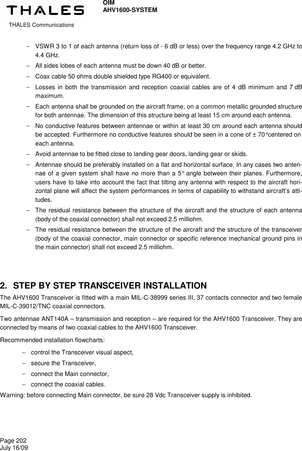  THALES Communications OIM AHV1600-SYSTEM   Page 202 July 16/09    −  VSWR 3 to 1 of each antenna (return loss of - 6 dB or less) over the frequency range 4.2 GHz to 4.4 GHz. −  All sides lobes of each antenna must be down 40 dB or better. −  Coax cable 50 ohms double shielded type RG400 or equivalent. −  Losses  in both the  transmission  and reception coaxial  cables are  of  4  dB  minimum  and  7 dB maximum. −  Each antenna shall be grounded on the aircraft frame, on a common metallic grounded structure for both antennae. The dimension of this structure being at least 15 cm around each antenna. −  No conductive features between antennae or within at least 30 cm around each antenna should be accepted. Furthermore no conductive features should be seen in a cone of ± 70° centered on each antenna. −  Avoid antennae to be fitted close to landing gear doors, landing gear or skids. −  Antennae should be preferably installed on a flat and horizontal surface. In any cases two anten-nae of a given system shall have no more than a 5°  angle between their planes. Furthermore, users have to take into account the fact that tilting any antenna with respect to the aircraft hori-zontal plane will affect the system performances in terms of capability to withstand aircraft’s atti-tudes. −  The residual resistance between the structure of the aircraft and the structure of each antenna (body of the coaxial connector) shall not exceed 2.5 milliohm. −  The residual resistance between the structure of the aircraft and the structure of the transceiver (body of the coaxial connector, main connector or specific reference mechanical ground pins in the main connector) shall not exceed 2.5 milliohm.  2.  STEP BY STEP TRANSCEIVER INSTALLATION The AHV1600 Transceiver is fitted with a main MIL-C-38999 series III, 37 contacts connector and two female MIL-C-39012/TNC coaxial connectors. Two antennae ANT140A – transmission and reception – are required for the AHV1600 Transceiver. They are connected by means of two coaxial cables to the AHV1600 Transceiver. Recommended installation flowcharts: −  control the Transceiver visual aspect, −  secure the Transceiver, −  connect the Main connector, −  connect the coaxial cables. Warning: before connecting Main connector, be sure 28 Vdc Transceiver supply is inhibited. 