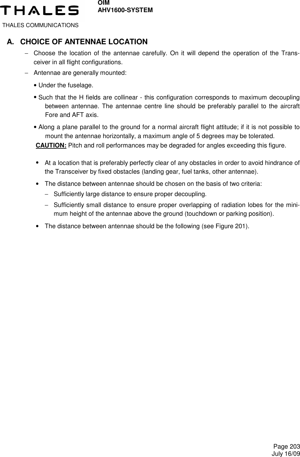  THALES COMMUNICATIONS OIM AHV1600-SYSTEM     Page 203 July 16/09  A.  CHOICE OF ANTENNAE LOCATION −  Choose the  location  of  the  antennae  carefully.  On  it  will depend the operation of the Trans-ceiver in all flight configurations. −  Antennae are generally mounted: • Under the fuselage. • Such that the H fields are collinear - this configuration corresponds to maximum decoupling between antennae. The antennae centre line should be preferably parallel to  the  aircraft Fore and AFT axis. • Along a plane parallel to the ground for a normal aircraft flight attitude; if it is not possible to mount the antennae horizontally, a maximum angle of 5 degrees may be tolerated. CAUTION: Pitch and roll performances may be degraded for angles exceeding this figure.  •  At a location that is preferably perfectly clear of any obstacles in order to avoid hindrance of the Transceiver by fixed obstacles (landing gear, fuel tanks, other antennae). •  The distance between antennae should be chosen on the basis of two criteria: −  Sufficiently large distance to ensure proper decoupling. −  Sufficiently small distance to ensure proper overlapping of radiation lobes for the mini-mum height of the antennae above the ground (touchdown or parking position). •  The distance between antennae should be the following (see Figure 201).          