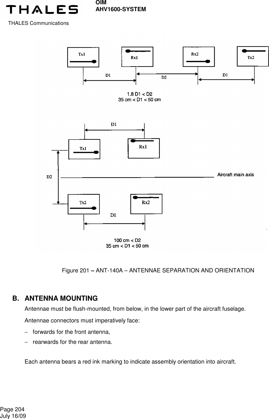  THALES Communications OIM AHV1600-SYSTEM   Page 204 July 16/09                                        B.  ANTENNA MOUNTING Antennae must be flush-mounted, from below, in the lower part of the aircraft fuselage. Antennae connectors must imperatively face: −  forwards for the front antenna, −  rearwards for the rear antenna.  Each antenna bears a red ink marking to indicate assembly orientation into aircraft.  Figure 201 – ANT-140A – ANTENNAE SEPARATION AND ORIENTATION 