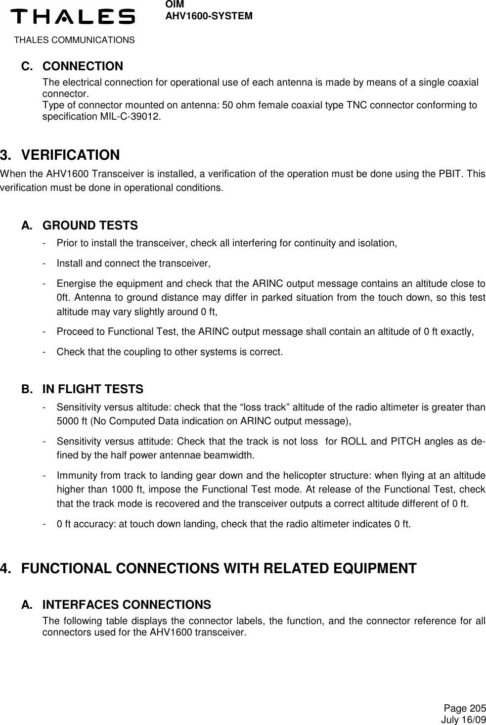  THALES COMMUNICATIONS OIM AHV1600-SYSTEM     Page 205 July 16/09  C.  CONNECTION The electrical connection for operational use of each antenna is made by means of a single coaxial connector. Type of connector mounted on antenna: 50 ohm female coaxial type TNC connector conforming to specification MIL-C-39012. 3.  VERIFICATION When the AHV1600 Transceiver is installed, a verification of the operation must be done using the PBIT. This verification must be done in operational conditions. A.  GROUND TESTS -  Prior to install the transceiver, check all interfering for continuity and isolation, -  Install and connect the transceiver, -  Energise the equipment and check that the ARINC output message contains an altitude close to 0ft. Antenna to ground distance may differ in parked situation from the touch down, so this test altitude may vary slightly around 0 ft, -  Proceed to Functional Test, the ARINC output message shall contain an altitude of 0 ft exactly, -  Check that the coupling to other systems is correct. B.  IN FLIGHT TESTS -  Sensitivity versus altitude: check that the “loss track” altitude of the radio altimeter is greater than 5000 ft (No Computed Data indication on ARINC output message), -  Sensitivity versus attitude: Check that the track is not loss  for ROLL and PITCH angles as de-fined by the half power antennae beamwidth. -  Immunity from track to landing gear down and the helicopter structure: when flying at an altitude higher than 1000 ft, impose the Functional Test mode. At release of the Functional Test, check that the track mode is recovered and the transceiver outputs a correct altitude different of 0 ft. -  0 ft accuracy: at touch down landing, check that the radio altimeter indicates 0 ft. 4.  FUNCTIONAL CONNECTIONS WITH RELATED EQUIPMENT A.  INTERFACES CONNECTIONS The following table displays the connector labels, the function, and the connector reference for all connectors used for the AHV1600 transceiver.   