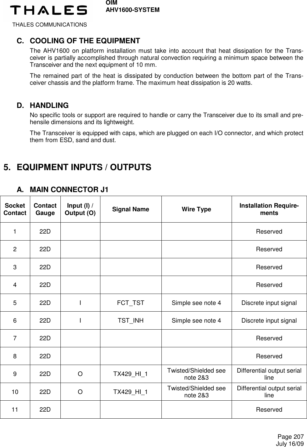  THALES COMMUNICATIONS OIM AHV1600-SYSTEM     Page 207 July 16/09  C.  COOLING OF THE EQUIPMENT The  AHV1600  on platform  installation must  take  into  account that heat dissipation for the Trans-ceiver is partially accomplished through natural convection requiring a minimum space between the Transceiver and the next equipment of 10 mm.  The remained part of the heat is dissipated by conduction between the bottom part of the Trans-ceiver chassis and the platform frame. The maximum heat dissipation is 20 watts. D.  HANDLING No specific tools or support are required to handle or carry the Transceiver due to its small and pre-hensile dimensions and its lightweight. The Transceiver is equipped with caps, which are plugged on each I/O connector, and which protect them from ESD, sand and dust. 5.  EQUIPMENT INPUTS / OUTPUTS A.  MAIN CONNECTOR J1 Socket Contact Contact Gauge  Input (I) / Output (O)  Signal Name  Wire Type  Installation Require-ments 1  22D        Reserved 2  22D        Reserved 3  22D        Reserved 4  22D        Reserved 5  22D  I  FCT_TST  Simple see note 4  Discrete input signal 6  22D  I  TST_INH  Simple see note 4  Discrete input signal 7  22D        Reserved 8  22D        Reserved 9  22D  O  TX429_HI_1  Twisted/Shielded see note 2&amp;3  Differential output serial line 10  22D  O  TX429_HI_1  Twisted/Shielded see note 2&amp;3  Differential output serial line 11  22D        Reserved 