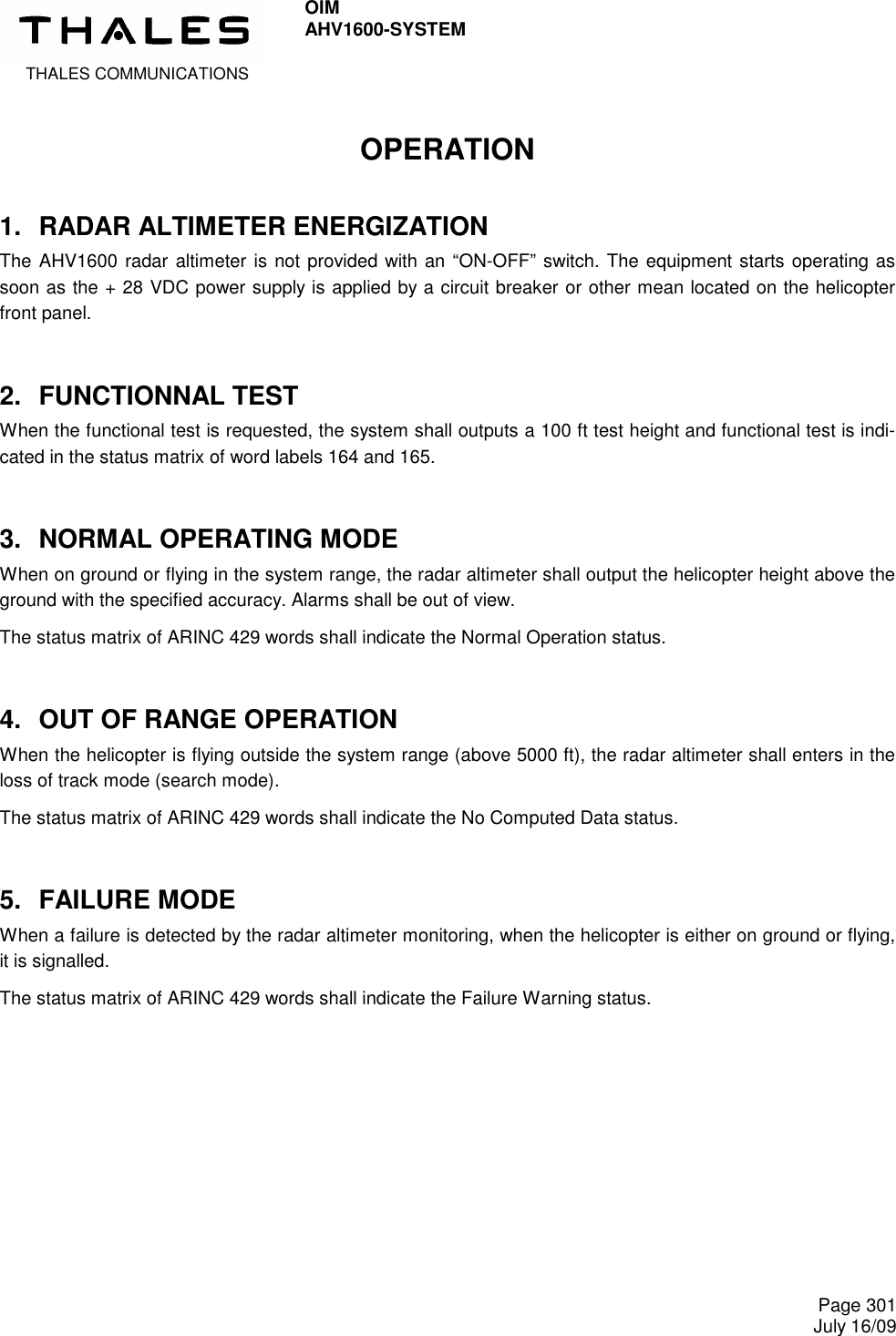  THALES COMMUNICATIONS OIM AHV1600-SYSTEM     Page 301 July 16/09  OPERATION 1.  RADAR ALTIMETER ENERGIZATION The AHV1600 radar altimeter is not provided with an “ON-OFF” switch. The equipment starts operating as soon as the + 28 VDC power supply is applied by a circuit breaker or other mean located on the helicopter front panel. 2.  FUNCTIONNAL TEST When the functional test is requested, the system shall outputs a 100 ft test height and functional test is indi-cated in the status matrix of word labels 164 and 165. 3.  NORMAL OPERATING MODE When on ground or flying in the system range, the radar altimeter shall output the helicopter height above the ground with the specified accuracy. Alarms shall be out of view. The status matrix of ARINC 429 words shall indicate the Normal Operation status. 4.  OUT OF RANGE OPERATION When the helicopter is flying outside the system range (above 5000 ft), the radar altimeter shall enters in the loss of track mode (search mode). The status matrix of ARINC 429 words shall indicate the No Computed Data status. 5.  FAILURE MODE When a failure is detected by the radar altimeter monitoring, when the helicopter is either on ground or flying, it is signalled. The status matrix of ARINC 429 words shall indicate the Failure Warning status. 