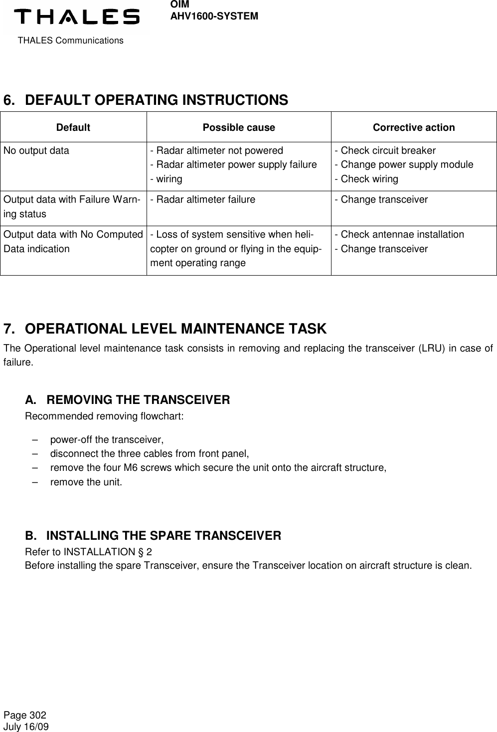  THALES Communications OIM AHV1600-SYSTEM   Page 302 July 16/09    6.  DEFAULT OPERATING INSTRUCTIONS Default  Possible cause  Corrective action No output data  - Radar altimeter not powered - Radar altimeter power supply failure - wiring - Check circuit breaker - Change power supply module - Check wiring Output data with Failure Warn-ing status - Radar altimeter failure  - Change transceiver Output data with No Computed Data indication - Loss of system sensitive when heli-copter on ground or flying in the equip-ment operating range - Check antennae installation - Change transceiver  7.  OPERATIONAL LEVEL MAINTENANCE TASK The Operational level maintenance task consists in removing and replacing the transceiver (LRU) in case of failure. A.  REMOVING THE TRANSCEIVER Recommended removing flowchart:  –   power-off the transceiver, –   disconnect the three cables from front panel, –   remove the four M6 screws which secure the unit onto the aircraft structure, –   remove the unit.  B.  INSTALLING THE SPARE TRANSCEIVER Refer to INSTALLATION § 2 Before installing the spare Transceiver, ensure the Transceiver location on aircraft structure is clean.   