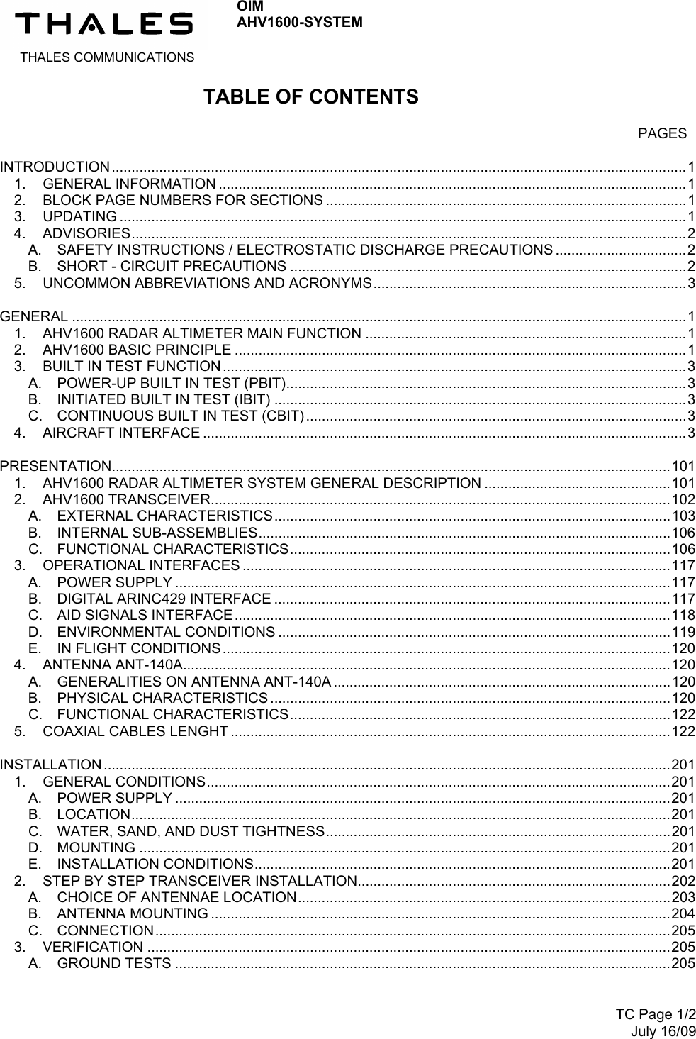  THALES COMMUNICATIONS OIM AHV1600-SYSTEM      TC Page 1/2July 16/09 TABLE OF CONTENTS   PAGES INTRODUCTION .................................................................................................................................................11. GENERAL INFORMATION ......................................................................................................................12. BLOCK PAGE NUMBERS FOR SECTIONS ...........................................................................................13. UPDATING ...............................................................................................................................................14. ADVISORIES............................................................................................................................................2A. SAFETY INSTRUCTIONS / ELECTROSTATIC DISCHARGE PRECAUTIONS .................................2B. SHORT - CIRCUIT PRECAUTIONS ....................................................................................................25. UNCOMMON ABBREVIATIONS AND ACRONYMS...............................................................................3GENERAL ...........................................................................................................................................................11. AHV1600 RADAR ALTIMETER MAIN FUNCTION .................................................................................12. AHV1600 BASIC PRINCIPLE ..................................................................................................................13. BUILT IN TEST FUNCTION.....................................................................................................................3A. POWER-UP BUILT IN TEST (PBIT).....................................................................................................3B. INITIATED BUILT IN TEST (IBIT) ........................................................................................................3C. CONTINUOUS BUILT IN TEST (CBIT) ................................................................................................34. AIRCRAFT INTERFACE ..........................................................................................................................3PRESENTATION.............................................................................................................................................1011. AHV1600 RADAR ALTIMETER SYSTEM GENERAL DESCRIPTION ...............................................1012. AHV1600 TRANSCEIVER....................................................................................................................102A. EXTERNAL CHARACTERISTICS....................................................................................................103B. INTERNAL SUB-ASSEMBLIES........................................................................................................106C. FUNCTIONAL CHARACTERISTICS................................................................................................1063. OPERATIONAL INTERFACES ............................................................................................................117A. POWER SUPPLY .............................................................................................................................117B. DIGITAL ARINC429 INTERFACE ....................................................................................................117C. AID SIGNALS INTERFACE..............................................................................................................118D. ENVIRONMENTAL CONDITIONS ...................................................................................................119E. IN FLIGHT CONDITIONS.................................................................................................................1204. ANTENNA ANT-140A...........................................................................................................................120A. GENERALITIES ON ANTENNA ANT-140A .....................................................................................120B. PHYSICAL CHARACTERISTICS .....................................................................................................120C. FUNCTIONAL CHARACTERISTICS................................................................................................1225. COAXIAL CABLES LENGHT ...............................................................................................................122INSTALLATION ...............................................................................................................................................2011. GENERAL CONDITIONS.....................................................................................................................201A. POWER SUPPLY .............................................................................................................................201B. LOCATION........................................................................................................................................201C. WATER, SAND, AND DUST TIGHTNESS.......................................................................................201D. MOUNTING ......................................................................................................................................201E. INSTALLATION CONDITIONS.........................................................................................................2012. STEP BY STEP TRANSCEIVER INSTALLATION...............................................................................202A. CHOICE OF ANTENNAE LOCATION..............................................................................................203B. ANTENNA MOUNTING ....................................................................................................................204C. CONNECTION..................................................................................................................................2053. VERIFICATION ....................................................................................................................................205A. GROUND TESTS .............................................................................................................................205