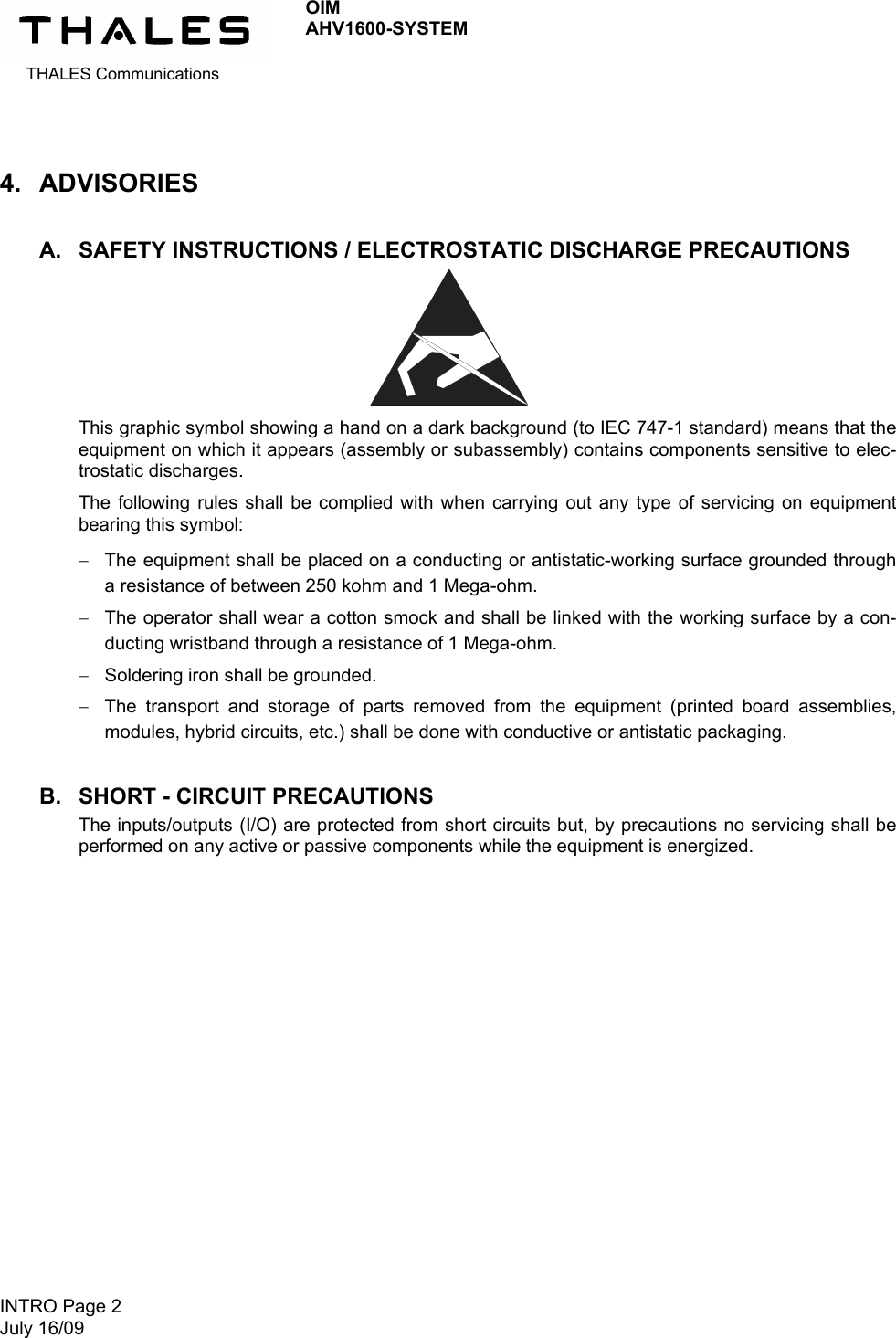 THALES Communications OIM AHV1600-SYSTEM   INTRO Page 2 July 16/09   4. ADVISORIES A.  SAFETY INSTRUCTIONS / ELECTROSTATIC DISCHARGE PRECAUTIONS        This graphic symbol showing a hand on a dark background (to IEC 747-1 standard) means that the equipment on which it appears (assembly or subassembly) contains components sensitive to elec-trostatic discharges. The following rules shall be complied with when carrying out any type of servicing on equipment bearing this symbol:  The equipment shall be placed on a conducting or antistatic-working surface grounded through a resistance of between 250 kohm and 1 Mega-ohm.  The operator shall wear a cotton smock and shall be linked with the working surface by a con-ducting wristband through a resistance of 1 Mega-ohm.  Soldering iron shall be grounded.  The transport and storage of parts removed from the equipment (printed board assemblies, modules, hybrid circuits, etc.) shall be done with conductive or antistatic packaging. B.  SHORT - CIRCUIT PRECAUTIONS The inputs/outputs (I/O) are protected from short circuits but, by precautions no servicing shall be performed on any active or passive components while the equipment is energized.  