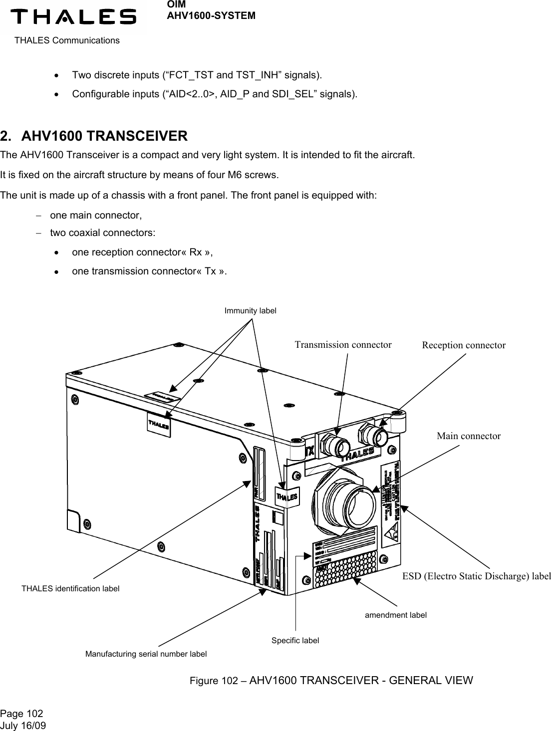  THALES Communications OIM AHV1600-SYSTEM   Page 102 July 16/09    Two discrete inputs (“FCT_TST and TST_INH” signals).  Configurable inputs (“AID&lt;2..0&gt;, AID_P and SDI_SEL” signals). 2. AHV1600 TRANSCEIVER The AHV1600 Transceiver is a compact and very light system. It is intended to fit the aircraft. It is fixed on the aircraft structure by means of four M6 screws. The unit is made up of a chassis with a front panel. The front panel is equipped with:  one main connector,  two coaxial connectors:  one reception connector« Rx »,  one transmission connector« Tx ».                         Figure 102 – AHV1600 TRANSCEIVER - GENERAL VIEW Manufacturing serial number label THALES identification label Specific label amendment label ESD (Electro Static Discharge) label Immunity label Transmission connector  Reception connector Main connector 