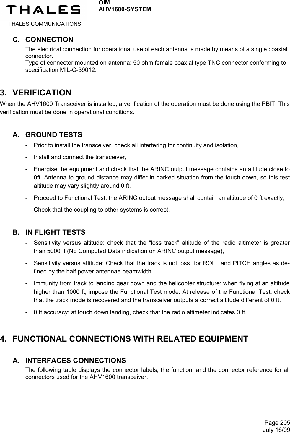  THALES COMMUNICATIONS OIM AHV1600-SYSTEM     Page 205July 16/09 C. CONNECTION The electrical connection for operational use of each antenna is made by means of a single coaxial connector. Type of connector mounted on antenna: 50 ohm female coaxial type TNC connector conforming to specification MIL-C-39012. 3. VERIFICATION When the AHV1600 Transceiver is installed, a verification of the operation must be done using the PBIT. This verification must be done in operational conditions. A. GROUND TESTS -  Prior to install the transceiver, check all interfering for continuity and isolation, -  Install and connect the transceiver, -  Energise the equipment and check that the ARINC output message contains an altitude close to 0ft. Antenna to ground distance may differ in parked situation from the touch down, so this test altitude may vary slightly around 0 ft, -  Proceed to Functional Test, the ARINC output message shall contain an altitude of 0 ft exactly, -  Check that the coupling to other systems is correct. B. IN FLIGHT TESTS -  Sensitivity versus altitude: check that the “loss track” altitude of the radio altimeter is greater than 5000 ft (No Computed Data indication on ARINC output message), -  Sensitivity versus attitude: Check that the track is not loss  for ROLL and PITCH angles as de-fined by the half power antennae beamwidth. -  Immunity from track to landing gear down and the helicopter structure: when flying at an altitude higher than 1000 ft, impose the Functional Test mode. At release of the Functional Test, check that the track mode is recovered and the transceiver outputs a correct altitude different of 0 ft. -  0 ft accuracy: at touch down landing, check that the radio altimeter indicates 0 ft. 4.  FUNCTIONAL CONNECTIONS WITH RELATED EQUIPMENT A. INTERFACES CONNECTIONS The following table displays the connector labels, the function, and the connector reference for all connectors used for the AHV1600 transceiver.   