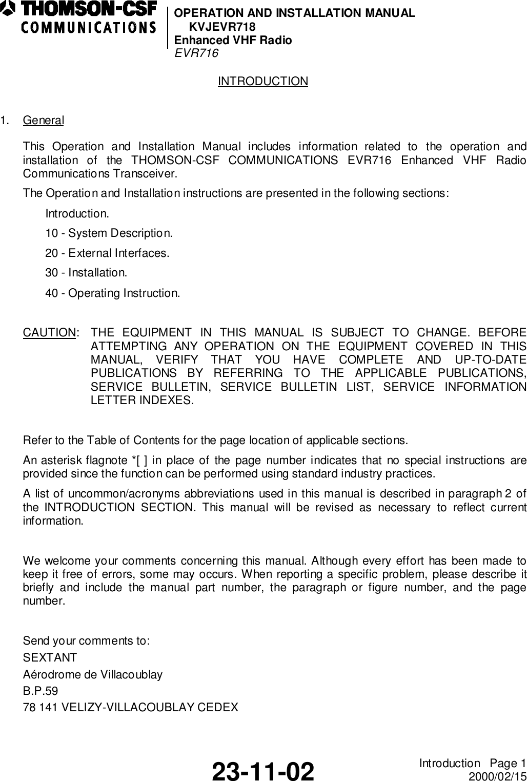 OPERATION AND INSTALLATION MANUALKVJEVR718Enhanced VHF RadioEVR71623-11-02 Introduction   Page 12000/02/15INTRODUCTION1. GeneralThis Operation and Installation Manual includes information related to the operation andinstallation of the THOMSON-CSF COMMUNICATIONS EVR716 Enhanced VHF RadioCommunications Transceiver.The Operation and Installation instructions are presented in the following sections:Introduction.10 - System Description.20 - External Interfaces.30 - Installation.40 - Operating Instruction.CAUTION: THE EQUIPMENT IN THIS MANUAL IS SUBJECT TO CHANGE. BEFOREATTEMPTING ANY OPERATION ON THE EQUIPMENT COVERED IN THISMANUAL, VERIFY THAT YOU HAVE COMPLETE AND UP-TO-DATEPUBLICATIONS BY REFERRING TO THE APPLICABLE PUBLICATIONS,SERVICE BULLETIN, SERVICE BULLETIN LIST, SERVICE INFORMATIONLETTER INDEXES.Refer to the Table of Contents for the page location of applicable sections.An asterisk flagnote *[ ] in place of the page number indicates that no special instructions areprovided since the function can be performed using standard industry practices.A list of uncommon/acronyms abbreviations used in this manual is described in paragraph 2 ofthe INTRODUCTION SECTION. This manual will be revised as necessary to reflect currentinformation.We welcome your comments concerning this manual. Although every effort has been made tokeep it free of errors, some may occurs. When reporting a specific problem, please describe itbriefly and include the manual part number, the paragraph or figure number, and the pagenumber.Send your comments to:SEXTANTAérodrome de VillacoublayB.P.5978 141 VELIZY-VILLACOUBLAY CEDEX
